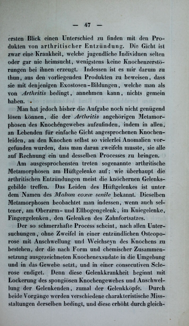 ersten Blick einen Unterschied zu finden mit den Pro- dukten von arthritischer Entzündung. Die Gicht ist zwar eine Krankheit, welche jugendliche Individuen selten oder gar nie heimsucht, wenigstens keine Knochenzerstö- rungen bei ihnen erzeugt. Indessen ist es mir darum zu thun, aus den vorliegenden Produkten zu beweisen, dass sie mit denjenigen Exostosen-Bildungen, welche man als von Arthritis bedingt, annehmen kann, nichts gemein haben. . Man hat jedoch bisher die Aufgabe noch nicht genügend lösen können, die der Arthritis angehörigen Metamor- phosen des Knochengewebes aufzufinden, indem in allen, an Lebenden für einfache Gicht angesprochenen Knochen- leiden, an den Knochen selbst so vielerlei Anomalien vor- gefunden wurden, dass man daran zweifeln musste, sie alle auf Rechnung ein und desselben Processes zu bringen. Am ausgesprochensten treten sogenannte arthritische Metamorphosen am Hüftgelenke auf; wie überhaupt die arthritischen Entzündungen meist die knöchernen Gelenks- gebilde treffen. Das Leiden des Hüftgelenkes ist unter dem Namen des Malum coxce senile bekannt. Dieselben Metamorphosen beobachtet man indessen, wenn auch sel- tener, am Oberarm- und Ellbogengelenk, im Kniegelenke, Fingergelenken, den Gelenken des Zahnfortsatzes. Der so schmerzhafte Process scheint, nach allen Unter- suchungen , ohne Zweifel in einer entzündlichen Osteopo- rose mit Anschwellung und Weichseyn des Knochens zu bestehen, der die nach Form und chemischer Zusammen- setzung ausgezeichneten Knochenexsudate in die Umgebung und in das Gewebe setzt, und in einer consecutiven Scle- rose endiget. Denn diese Gelenkkrankheit beginnt mit Lockerung des spongiösen Knochengewebes und Anschwel- lung der Gelenkenden, zumal der Gelenkköpfe. Durch beide Vorgänge werden verschiedene charakteristische Miss- staltungen derselben bedingt, und diese erhöht durch gleich-