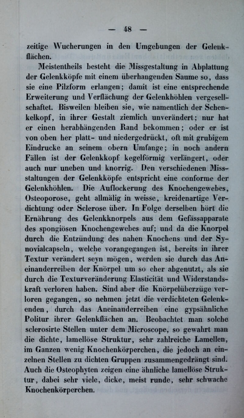 zeitige Wucherungen in den Umgebungen der Gelenk- flachen. Meistenteils besteht die Missgestaltung in Abplattung der Gelenkköpfe mit einem üb erhängenden Saume so, dass sie eine Pilzform erlangen; damit ist eine entsprechende Erweiterung und Verflachung der Gelenkhöhlen vergesell- schaftet. Bisweilen bleiben sie, wie namentlich der Schen- kelkopf, in ihrer Gestalt ziemlich unverändert; nur hat er einen herabhängenden Rand bekommen; oder er ist von oben her platt- und niedergedrückt, oft mit grubigem Eindrücke an seinem obern Umfange; in noch andern Fällen ist der Gelenkkopf kegelförmig verlängert, oder auch nur uneben und knorrig. Den verschiedenen Miss- staltungen der Gelenkköpfe entspricht eine conforme der Gelenkhöhlen. Die Auflockerung des Knochengewebes, Osteoporose, geht allmälig in weisse, kreidenartige Ver- dichtung oder Sclerose über. In Folge derselben hört die Ernährung des Gelenkknorpels aus dem Gefässapparate des spongiösen Knochengewehes auf; und da die Knorpel durch die Entzündung des nahen Knochens und der Sy- novialcapseln, welche vorangegangen ist, bereits in ihrer Textur verändert seyn mögen, werden sie durch das An- einanderreiben der Knorpel um so eher abgenutzt, als sie durch die Textur Veränderung Elasticität und Widerstands- kraft verloren haben. Sind aber die Knörpelüberzüge ver- loren gegangen, so nehmen jetzt die verdichteten Gelenk- enden , durch das Aneinanderreiben eine gypsähnliche Politur ihrer Gelenkflächen an. Beobachtet man solche sclerosirte Stellen unter dem Microscope, so gewahrt man die dichte, lameilöse Struktur, sehr zahlreiche Lamellen, im Ganzen wenig Knochenkörperchen, die jedoch an ein- zelnen Stellen zu dichten Gruppen zusammengedrängt sind. Auch die Osteophyten zeigen eine ähnliche lamellöse Struk- tur, dabei sehr viele, dicke, meist runde, sehr schwache Knochenkörperchen.