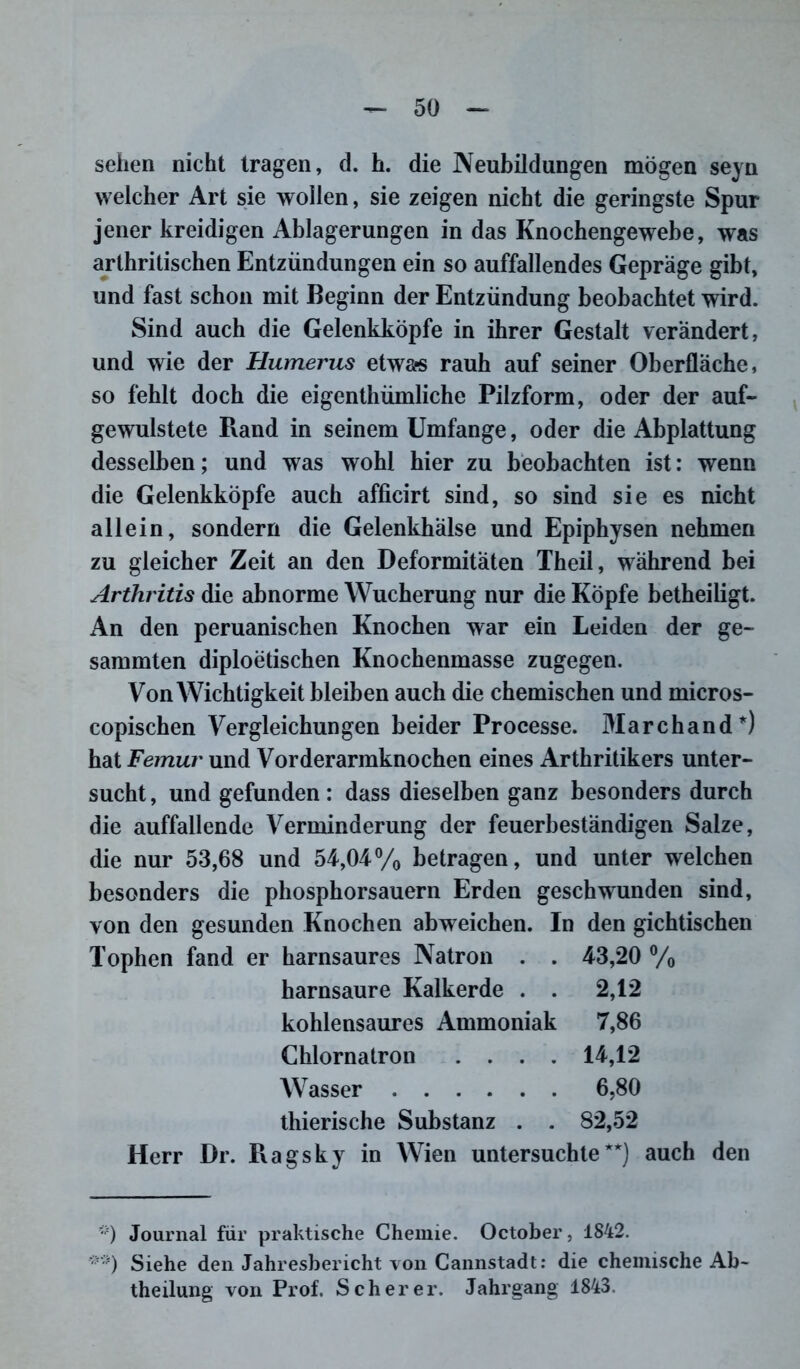 sehen nicht tragen, d. h. die Neubildungen mögen seyn welcher Art sie wollen, sie zeigen nicht die geringste Spur jener kreidigen Ablagerungen in das Knochengewebe, was arthritischen Entzündungen ein so auffallendes Gepräge gibt, und fast schon mit Beginn der Entzündung beobachtet wird. Sind auch die Gelenkköpfe in ihrer Gestalt verändert, und wie der Humerus etwas rauh auf seiner Oberfläche, so fehlt doch die eigentümliche Pilzform, oder der auf- gewulstete Rand in seinem Umfange, oder die Abplattung desselben; und was wohl hier zu beobachten ist: wenn die Gelenkköpfe auch afficirt sind, so sind sie es nicht allein, sondern die Gelenkhälse und Epiphysen nehmen zu gleicher Zeit an den Deformitäten Theil, während bei Arthritis die abnorme Wucherung nur die Köpfe betheiligt. An den peruanischen Knochen war ein Leiden der ge- sammten diploetischen Knochenmasse zugegen. Von Wichtigkeit bleiben auch die chemischen und micros- copischen Vergleichungen beider Processe. Marchand*) hat Femur und Vorderarmknochen eines Arthritikers unter- sucht , und gefunden : dass dieselben ganz besonders durch die auffallende Verminderung der feuerbeständigen Salze, die nur 53,68 und 54,04% betragen, und unter welchen besonders die phosphorsauern Erden geschwunden sind, von den gesunden Knochen abweichen. In den gichtischen Tophen fand er harnsaures Natron . . 43,20 % harnsaure Kalkerde . . 2,12 kohlensaures Ammoniak 7,86 Chlornatron .... 14,12 Wasser 6,80 thierische Substanz . . 82,52 Herr Dr. Ragsky in Wien untersuchte*1) auch den *') Journal für praktische Chemie. October, 1842. Siehe den Jahresbericht von Cannstadt: die chemische Ab- teilung von Prof. Scherer. Jahrgang 1843.