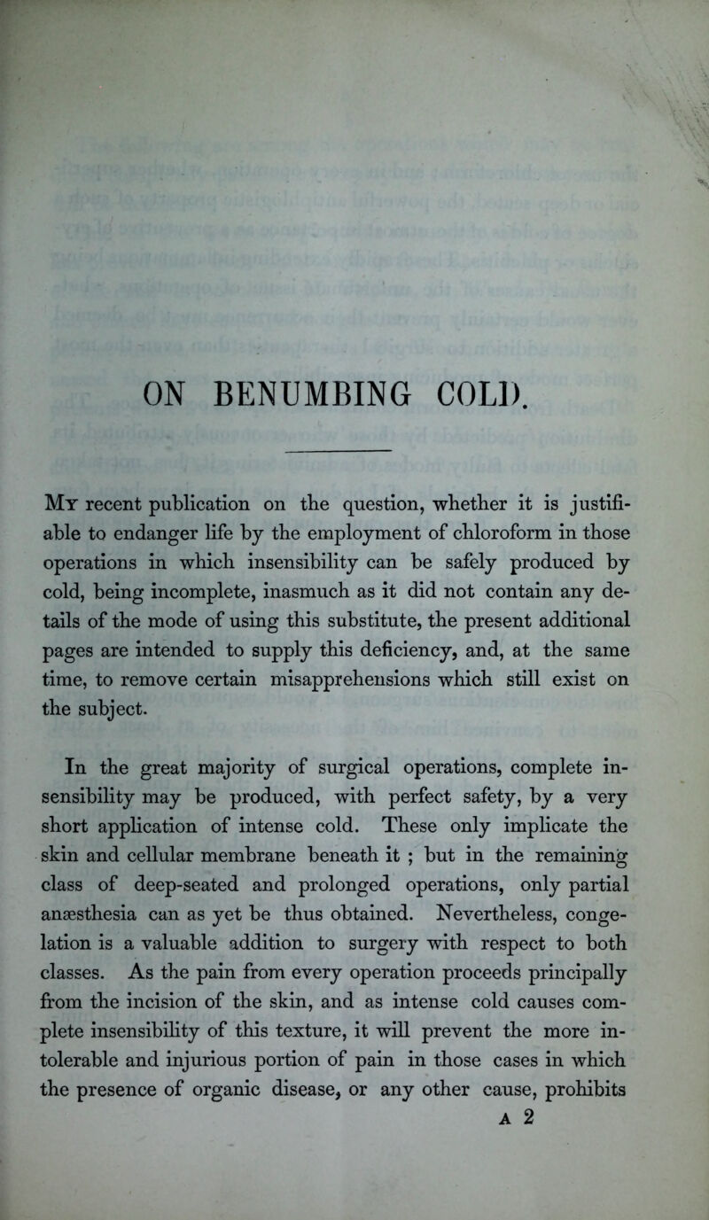 ON BENUMBING COLD. My recent publication on tbe question, whether it is justifi- able to endanger life by the employment of chloroform in those operations in which insensibility can be safely produced by cold, being incomplete, inasmuch as it did not contain any de- tails of the mode of using this substitute, the present additional pages are intended to supply this deficiency, and, at the same time, to remove certain misapprehensions which still exist on the subject. In the great majority of surgical operations, complete in- sensibility may be produced, with perfect safety, by a very short application of intense cold. These only implicate the skin and cellular membrane beneath it ; but in the remaining class of deep-seated and prolonged operations, only partial anaesthesia can as yet be thus obtained. Nevertheless, conge- lation is a valuable addition to surgery with respect to both classes. As the pain from every operation proceeds principally from the incision of the skin, and as intense cold causes com- plete insensibility of this texture, it will prevent the more in- tolerable and injurious portion of pain in those cases in which the presence of organic disease, or any other cause, prohibits A 2