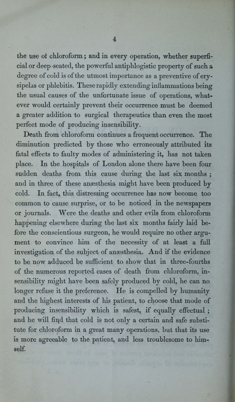 the use of chloroform; and in every operation, whether superfi- cial or deep -seated, the powerful antiphlogistic property of such a degree of cold is of the utmost importance as a preventive of ery- sipelas or phlebitis. These rapidly extending inflammations being the usual causes of the unfortunate issue of operations, what- ever would certainly prevent their occurrence must be deemed a greater addition to surgical therapeutics than even the most perfect mode of producing insensibility. Death from chloroform continues a frequent occurrence. The diminution predicted by those who erroneously attributed its fatal effects to faulty modes of administering it, has not taken place. In the hospitals of London alone there have been four sudden deaths from this cause during the last six months ; and in three of these anaesthesia might have been produced by cold. In fact, this distressing occurrence has now become too common to cause surprise, or to be noticed in the newspapers or journals. Were the deaths and other evils from chloroform happening elsewhere during the last six months fairly laid be- fore the conscientious surgeon, he would require no other argu- ment to convince him of the necessity of at least a full investigation of the subject of anaesthesia. And if the evidence to be now adduced be sufficient to show that in three-fourths of the numerous reported cases of death from chloroform, in- sensibility might have been safely produced by cold, he can no longer refuse it the preference. He is compelled by humanity and the highest interests of his patient, to choose that mode of producing insensibility which is safest, if equally effectual ; and he will find that cold is not only a certain and safe substi- tute for chloroform in a great many operations, but that its use is more agreeable to the patient, and less troublesome to him- self.