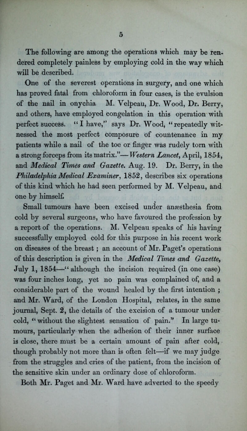 The following are among the operations which may be ren- dered completely painless by employing cold in the way which will be described. One of the severest operations in surgery, and one which has proved fatal from chloroform in four cases, is the evulsion of the nail in onychia M. Velpeau, Dr. Wood, Dr. Berry, and others, have employed congelation in this operation with perfect success. “ I have,” says Dr. Wood, “repeatedly wit- nessed the most perfect composure of countenance in my patients while a nail of the toe or finger was rudely torn with a strong forceps from its matrix.”—Western Lancet, April, 1854, and Medical Times and Gazette. Aug. 19. Dr. Berry, in the Philadelphia Medical Examiner, 1852, describes six operations of this kind which he had seen performed by M. Velpeau, and one by himself. Small tumours have been excised under anaesthesia from cold by several surgeons, who have favoured the profession by a report of the operations. M. Velpeau speaks of his having successfully employed cold for this purpose in his recent work on diseases of the breast ; an account of Mr. Paget’s operations of this description is given in the Medical Times and Gazette, July 1, 1854—“ although the incision required (in one case) was four inches long, yet no pain was complained of, and a considerable part of the wound healed by the first intention ; and Mr. Ward, of the London Hospital, relates, in the same journal, Sept. 2, the details of the excision of a tumour under cold, “ without the slightest sensation of pain.” In large tu- mours, particularly when the adhesion of their inner surface is close, there must be a certain amount of pain after cold, though probably not more than is often felt—if we may judge from the struggles and cries of the patient, from the incision of the sensitive skin under an ordinary dose of chloroform. Both Mr. Paget and Mr. Ward have adverted to the speedy