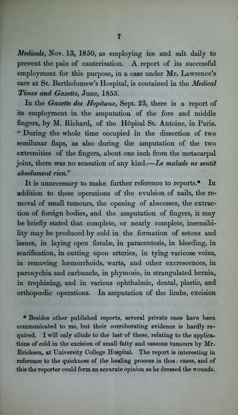 Medicate, Nov. 13, 1850, as employing ice and salt daily to prevent the pain of cauterisation. A report of its successful employment for this purpose, in a case under Mr. Lawrence’s care at St. Bartholomew’s Hospital, is contained in the Medical Times and Gazette, June, 1853. In the Gazette des Hopitaux, Sept. 23, there is a report of its employment in the amputation of the fore and middle fingers, by M. Richard, of the H6pital St. Antoine, in Paris. “ During the whole time occupied in the dissection of two semilunar flaps, as also during the amputation of the two extremities of the fingers, about one inch from the metacarpal joint, there was no sensation of any kind.—Le malade ne sentit absolument rien.” It is unnecessary to make further reference to reports.* In addition to these operations of the evulsion of nails, the re- moval of small tumours, the opening of abscesses, the extrac- tion of foreign bodies, and the amputation of fingers, it may be briefly stated that complete, or nearly complete, insensibi- lity may be produced by cold in the formation of setons and issues, in laying open fistulae, in paracentesis, in bleeding, in scarification, in cutting upon arteries, in tying varicose veins, in removing haemorrhoids, warts, and other excrescences, in paronychia and carbuncle, in phymosis, in strangulated hernia, in trephining, and in various ophthalmic, dental, plastic, and orthopoedic operations. In amputation of the limbs, excision * Besides other published reports, several private ones have been communicated to me, but their corroborating evidence is hardly re- quired. I will only allude to the last of these, relating to the applica- tions of cold in the excision of small fatty and osseous tumours by Mr. Erichsen, at University College Hospital. The report is interesting in reference to the quickness of the healing process in thes j cases, and of this the reporter could form an accurate opinion as he dressed the wounds.