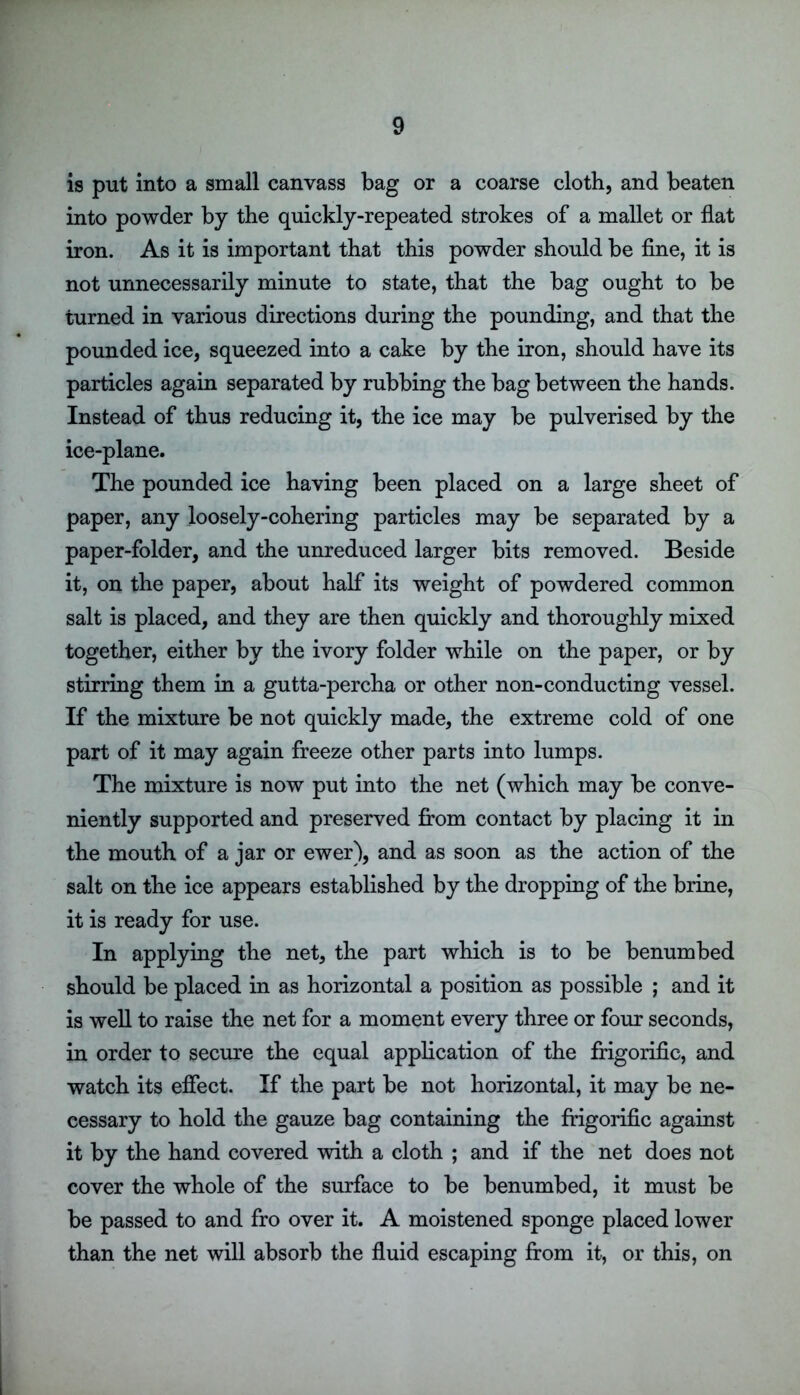 is put into a small canvass bag or a coarse cloth, and beaten into powder by the quickly-repeated strokes of a mallet or flat iron. As it is important that this powder should be fine, it is not unnecessarily minute to state, that the bag ought to be turned in various directions during the pounding, and that the pounded ice, squeezed into a cake by the iron, should have its particles again separated by rubbing the bag between the hands. Instead of thus reducing it, the ice may be pulverised by the ice-plane. The pounded ice having been placed on a large sheet of paper, any loosely-cohering particles may be separated by a paper-folder, and the unreduced larger bits removed. Beside it, on the paper, about half its weight of powdered common salt is placed, and they are then quickly and thoroughly mixed together, either by the ivory folder while on the paper, or by stirring them in a gutta-percha or other non-conducting vessel. If the mixture be not quickly made, the extreme cold of one part of it may again freeze other parts into lumps. The mixture is now put into the net (which may be conve- niently supported and preserved from contact by placing it in the mouth of a jar or ewer), and as soon as the action of the salt on the ice appears established by the dropping of the brine, it is ready for use. In applying the net, the part which is to be benumbed should be placed in as horizontal a position as possible ; and it is well to raise the net for a moment every three or four seconds, in order to secure the equal application of the frigorific, and watch its effect. If the part be not horizontal, it may be ne- cessary to hold the gauze bag containing the frigorific against it by the hand covered with a cloth ; and if the net does not cover the whole of the surface to be benumbed, it must be be passed to and fro over it. A moistened sponge placed lower than the net will absorb the fluid escaping from it, or this, on