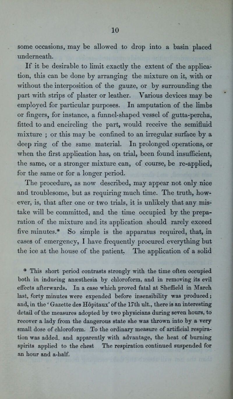 some occasions, may be allowed to drop into a basin placed underneath. If it be desirable to limit exactly the extent of the applica- tion, this can be done by arranging the mixture on it, with or without the interposition of the gauze, or by surrounding the part with strips of plaster or leather. Various devices may be employed for particular purposes. In amputation of the limbs or fingers, for instance, a funnel-shaped vessel of gutta-percha, fitted to and encircling the part, would receive the semifluid mixture ; or this may be confined to an irregular surface by a deep ring of the same material. In prolonged operations, or when the first application has, on trial, been found insufficient, the same, or a stronger mixture can, of course, be re-applied, for the same or for a longer period. The procedure, as now described, may appear not only nice and troublesome, but as requiring much time. The truth, how- ever, is, that after one or two trials, it is unlikely that any mis- take will be committed, and the time occupied by the prepa- ration of the mixture and its application should rarely exceed five minutes.* So simple is the apparatus required, that, in cases of emergency, I have frequently procured everything but the ice at the house of the patient. The application of a solid * This short period contrasts strongly with the time often occupied both in inducing anaesthesia by chloroform, and in removing its evil effects afterwards. In a case which proved fatal at Sheffield in March last, forty minutes were expended before insensibility was produced; and, in the ‘ Gazette des Hopitaux’ of the 17th ult., there is an interesting detail of the measures adopted by two physicians during seven hours, to recover a lady from the dangerous state she was thrown into by a very small dose of chloroform. To the ordinary measure of artificial respira- tion was added, and apparently with advantage, the heat of burning spirits applied to the chest The respiration continued suspended for an hour and a-half.