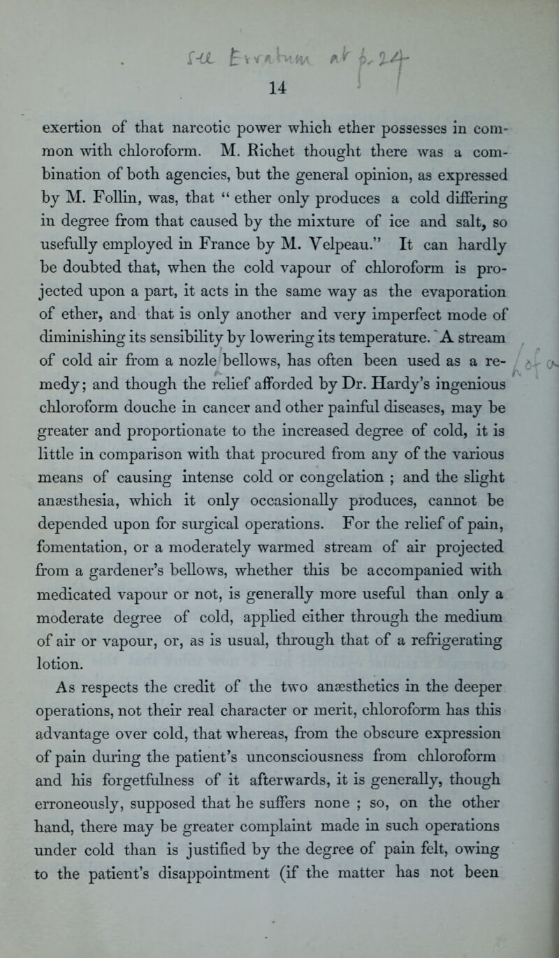 f-€L M.MA ** 14 t exertion of that narcotic power which ether possesses in com- mon with chloroform. M. Richet thought there was a com- bination of both agencies, but the general opinion, as expressed by M. Follin, was, that “ ether only produces a cold differing in degree from that caused by the mixture of ice and salt, so usefully employed in France by M. Velpeau.” It can hardly be doubted that, when the cold vapour of chloroform is pro- jected upon a part, it acts in the same way as the evaporation of ether, and that is only another and very imperfect mode of diminishing its sensibility by lowering its temperature. A stream of cold air from a nozle bellows, has often been used as a re- 5. medy; and though the relief afforded by Dr. Hardy’s ingenious chloroform douche in cancer and other painful diseases, may be greater and proportionate to the increased degree of cold, it is little in comparison with that procured from any of the various means of causing intense cold or congelation ; and the slight anaesthesia, which it only occasionally produces, cannot be depended upon for surgical operations. For the relief of pain, fomentation, or a moderately warmed stream of air projected from a gardener’s bellows, whether this be accompanied with medicated vapour or not, is generally more useful than only a moderate degree of cold, applied either through the medium of air or vapour, or, as is usual, through that of a refrigerating lotion. As respects the credit of the two anaesthetics in the deeper operations, not their real character or merit, chloroform has this advantage over cold, that whereas, from the obscure expression of pain during the patient’s unconsciousness from chloroform and his forgetfulness of it afterwards, it is generally, though erroneously, supposed that he suffers none ; so, on the other hand, there may be greater complaint made in such operations under cold than is justified by the degree of pain felt, owing to the patient’s disappointment (if the matter has not been