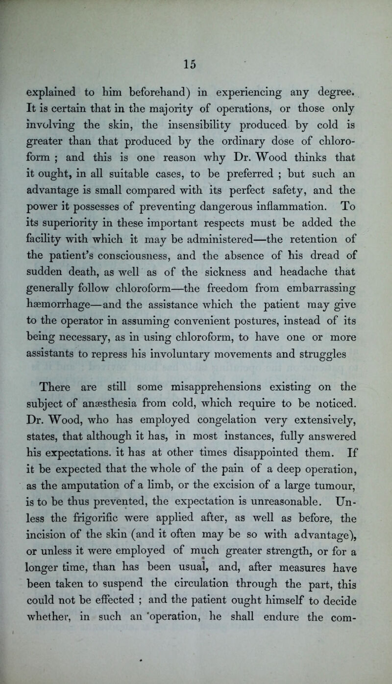 explained to him beforehand) in experiencing any degree. It is certain that in the majority of operations, or those only involving the skin, the insensibility produced by cold is greater than that produced by the ordinary dose of chloro- form ; and this is one reason why Dr. Wood thinks that it ought, in all suitable cases, to be preferred ; but such an advantage is small compared with its perfect safety, and the power it possesses of preventing dangerous inflammation. To its superiority in these important respects must be added the facility with which it may be administered—the retention of the patient’s consciousness, and the absence of his dread of sudden death, as well as of the sickness and headache that generally follow chloroform—the freedom from embarrassing haemorrhage—and the assistance which the patient may give to the operator in assuming convenient postures, instead of its being necessary, as in using chloroform, to have one or more assistants to repress his involuntary movements and struggles There are still some misapprehensions existing on the subject of anaesthesia from cold, which require to be noticed. Dr. Wood, who has employed congelation very extensively, states, that although it has, in most instances, fully answered his expectations, it has at other times disappointed them. If it be expected that the whole of the pain of a deep operation, as the amputation of a limb, or the excision of a large tumour, is to be thus prevented, the expectation is unreasonable. Un- less the frigorific were applied after, as well as before, the incision of the skin (and it often may be so with advantage), or unless it were employed of much greater strength, or for a longer time, than has been usual, and, after measures have been taken to suspend the circulation through the part, this could not be effected ; and the patient ought himself to decide whether, in such an ‘operation, he shall endure the com-