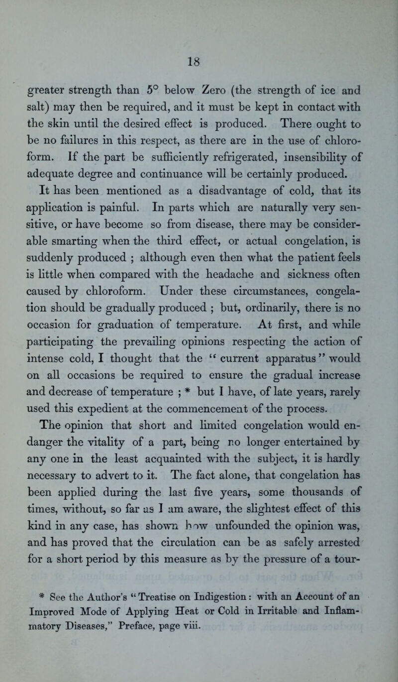 greater strength than 5° below Zero (the strength of ice and salt) may then be required, and it must be kept in contact with the skin until the desired effect is produced. There ought to be no failures in this respect, as there are in the use of chloro- form. If the part be sufficiently refrigerated, insensibility of adequate degree and continuance will be certainly produced. It has been mentioned as a disadvantage of cold, that its application is painful. In parts which are naturally very sen- sitive, or have become so from disease, there may be consider- able smarting when the third effect, or actual congelation, is suddenly produced ; although even then what the patient feels is little when compared with the headache and sickness often caused by chloroform. Under these circumstances, congela- tion should be gradually produced ; but, ordinarily, there is no occasion for graduation of temperature. At first, and while participating the prevailing opinions respecting the action of intense cold, I thought that the u current apparatus ” would on all occasions be required to ensure the gradual increase and decrease of temperature ; * but I have, of late years, rarely used this expedient at the commencement of the process. The opinion that short and limited congelation would en- danger the vitality of a part, being no longer entertained by any one in the least acquainted with the subject, it is hardly necessary to advert to it. The fact alone, that congelation has been applied during the last five years, some thousands of times, without, so far us I am aware, the slightest effect of this kind in any case, has shown how unfounded the opinion was, and has proved that the circulation can be as safely arrested for a short period by this measure as by the pressure of a tour- * See the Author’s “ Treatise on Indigestion: with an Account of an Improved Mode of Applying Heat or Cold in Irritable and Inflam- matory Diseases,” Preface, page viii.