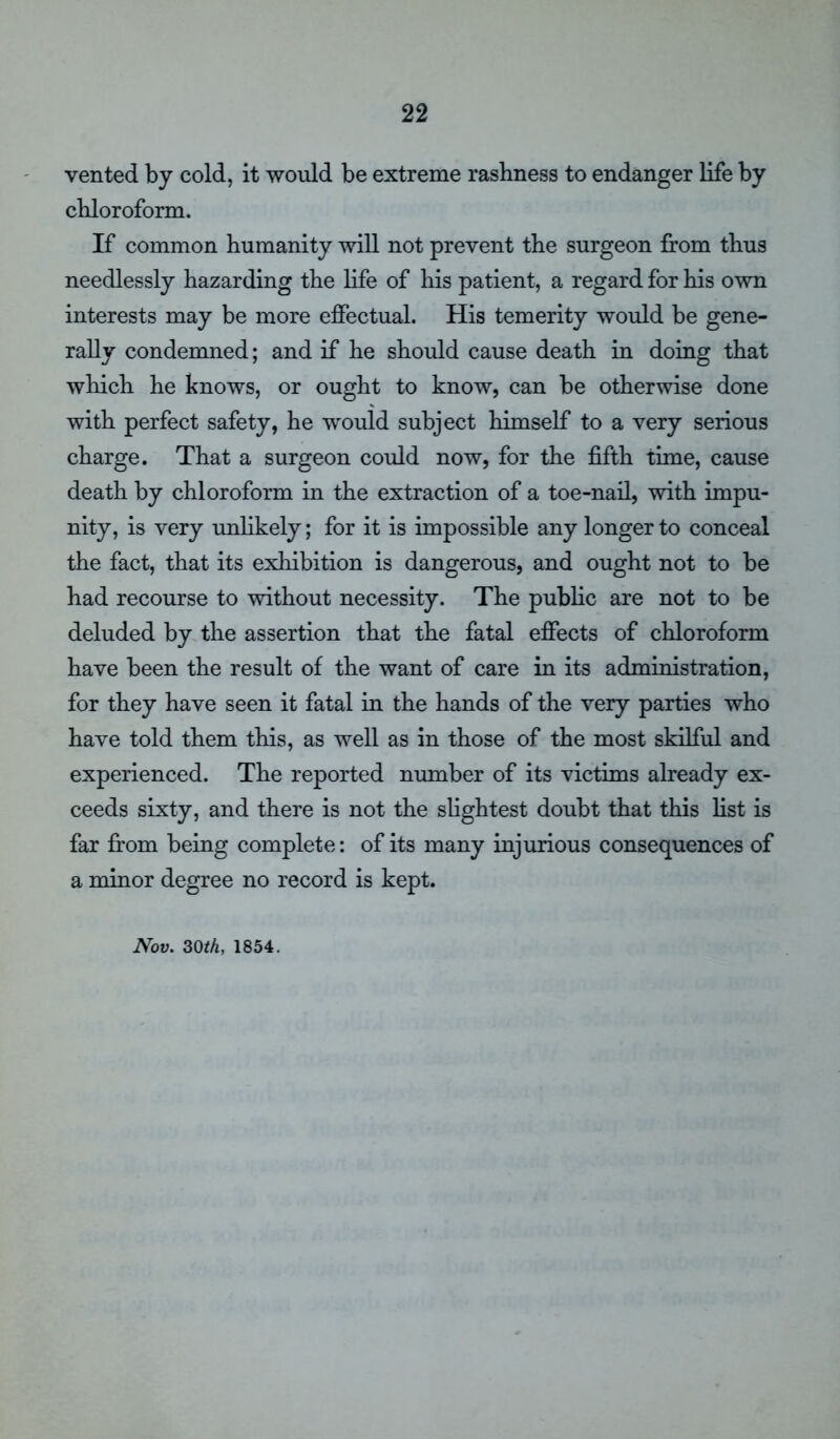 vented by cold, it would be extreme rashness to endanger life by chloroform. If common humanity will not prevent the surgeon from thus needlessly hazarding the life of his patient, a regard for his own interests may be more effectual. His temerity would be gene- rally condemned; and if he should cause death in doing that which he knows, or ought to know, can be otherwise done with perfect safety, he would subject himself to a very serious charge. That a surgeon could now, for the fifth time, cause death by chloroform in the extraction of a toe-nail, with impu- nity, is very unlikely; for it is impossible any longer to conceal the fact, that its exhibition is dangerous, and ought not to be had recourse to without necessity. The public are not to be deluded by the assertion that the fatal effects of chloroform have been the result of the want of care in its administration, for they have seen it fatal in the hands of the very parties who have told them this, as well as in those of the most skilful and experienced. The reported number of its victims already ex- ceeds sixty, and there is not the slightest doubt that this list is far from being complete: of its many injurious consequences of a minor degree no record is kept. Nov. 30th, 1854.
