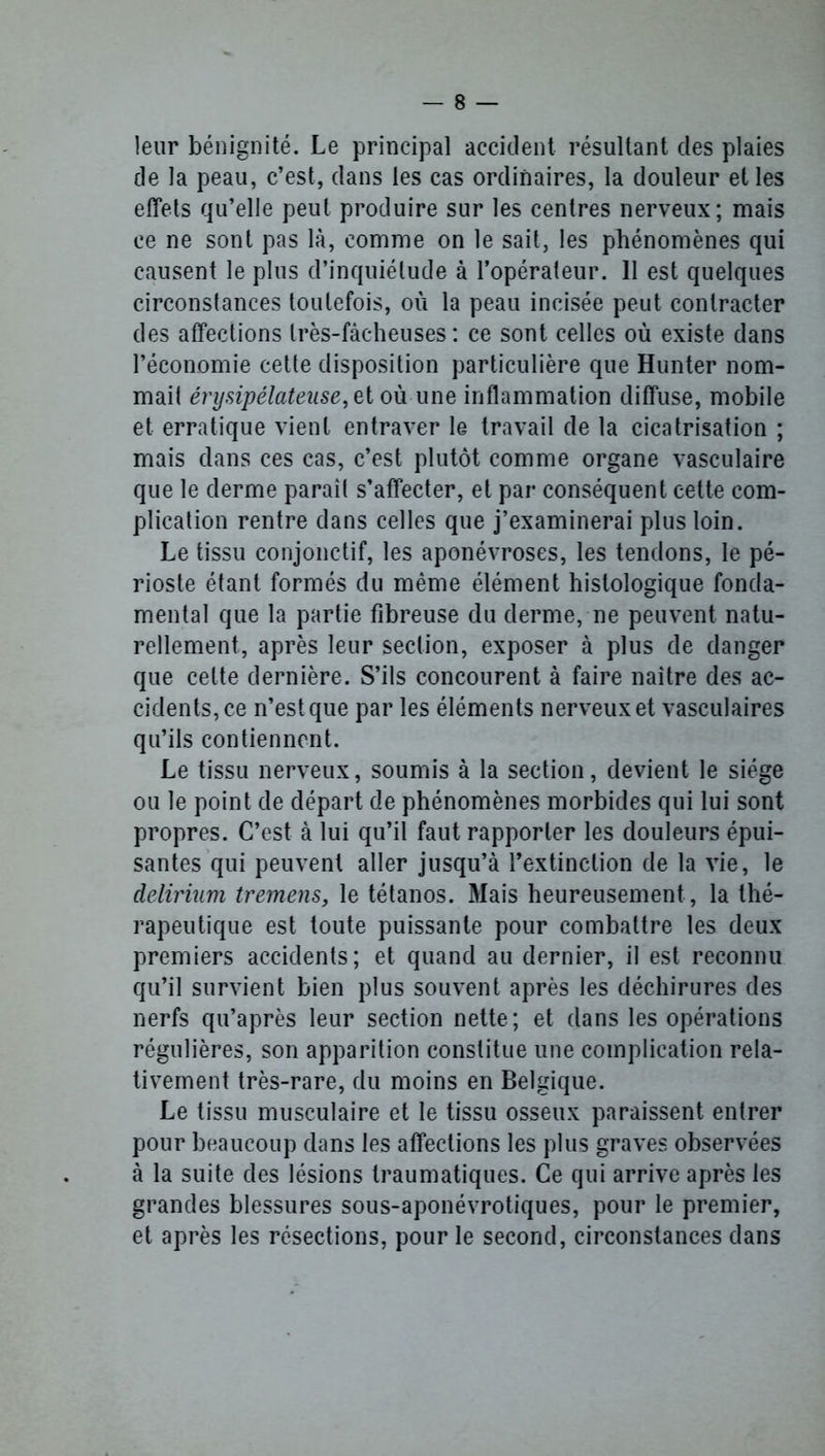 leur bénignité. Le principal accident résultant clés plaies de la peau, c’est, dans les cas ordinaires, la douleur et les effets qu’elle peut produire sur les centres nerveux; mais ce ne sont pas là, comme on le sait, les phénomènes qui causent le plus d’inquiétude à l’opérateur. 11 est quelques circonstances toutefois, où la peau incisée peut contracter des affections Irès-fàcheuses : ce sont celles où existe dans l’économie cette disposition particulière que Hunter nom- mait érysipélateuse, ei où une inflammation diffuse, mobile et erratique vient entraver le travail de la cicatrisation ; mais dans ces cas, c’est plutôt comme organe vasculaire que le derme paraît s’affecter, et par conséquent cette com- plication rentre dans celles que j’examinerai plus loin. Le tissu conjonctif, les aponévroses, les tendons, le pé- rioste étant formés du même élément histologique fonda- mental que la partie fibreuse du derme, ne peuvent natu- rellement, après leur section, exposer à plus de danger que celte dernière. S’ils concourent à faire naître des ac- cidents, ce n’est que par les éléments nerveux et vasculaires qu’ils contiennent. Le tissu nerveux, soumis à la section, devient le siège ou le point de départ de phénomènes morbides qui lui sont propres. C’est à lui qu’il faut rapporter les douleurs épui- santes qui peuvent aller jusqu’à l’extinction de la vie, le delirium tremens, le tétanos. Mais heureusement , la thé- rapeutique est toute puissante pour combattre les deux premiers accidents; et quand au dernier, il est reconnu qu’il survient bien plus souvent après les déchirures des nerfs qu’après leur section nette; et dans les opérations régulières, son apparition constitue une complication rela- tivement très-rare, du moins en Belgique. Le tissu musculaire et le tissu osseux paraissent entrer pour beaucoup dans les affections les plus graves observées à la suite des lésions traumatiques. Ce qui arrive après les grandes blessures sous-aponévrotiques, pour le premier, et après les résections, pour le second, circonstances dans