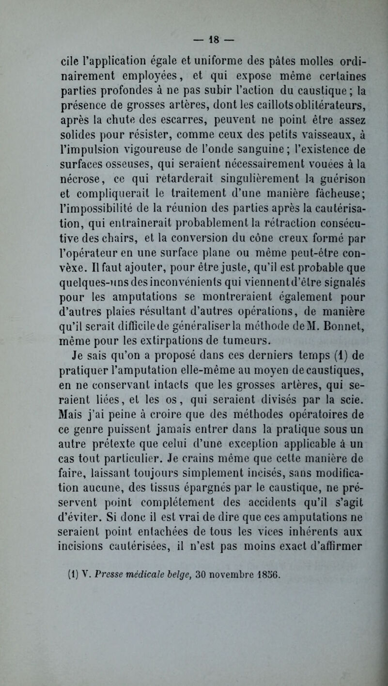 cile l’application égale et uniforme des pâtes molles ordi- nairement employées, et qui expose même certaines parties profondes à ne pas subir l’action du caustique ; la présence de grosses artères, dont les caillots oblitérateurs, après la chute des escarres, peuvent ne point être assez solides pour résister, comme ceux des petits vaisseaux, à l’impulsion vigoureuse de l’onde sanguine ; l’existence de surfaces osseuses, qui seraient nécessairement vouées à la nécrose, ce qui retarderait singulièrement la guérison et compliquerait le traitement d’une manière fâcheuse; l’impossibilité de la réunion des parties après la cautérisa- tion, qui entraînerait probablement la rétraction consécu- tive des chairs, et la conversion du cône creux formé par l’opérateur en une surface plane ou même peut-être con- vèxe. Il faut ajouter, pour être juste, qu’il est probable que quelques-uns des inconvénients qui viennentd’êlre signalés pour les amputations se montreraient également pour d’autres plaies résultant d’autres opérations, de manière qu’il serait difficile de généraliser la méthode deM. Bonnet, même pour les extirpations de tumeurs. Je sais qu’on a proposé dans ces derniers temps (1) de pratiquer l’amputation elle-même au moyen de caustiques, en ne conservant intacts que les grosses artères, qui se- raient liées, et les os, qui seraient divisés par la scie. Mais j’ai peine à croire que des méthodes opératoires de ce genre puissent jamais entrer dans la pratique sous un autre prétexte que celui d’une exception applicable à un cas tout particulier. Je crains même que cette manière de faire, laissant toujours simplement incisés, sans modifica- tion aucune, des tissus épargnés par le caustique, ne pré- servent point complètement des accidents qu’il s’agit d’éviter. Si donc il est vrai de dire que ces amputations ne seraient point entachées de tous les vices inhérents aux incisions cautérisées, il n’est pas moins exact d’affirmer (1) Y. Presse médicale belge, 30 novembre 18o6.