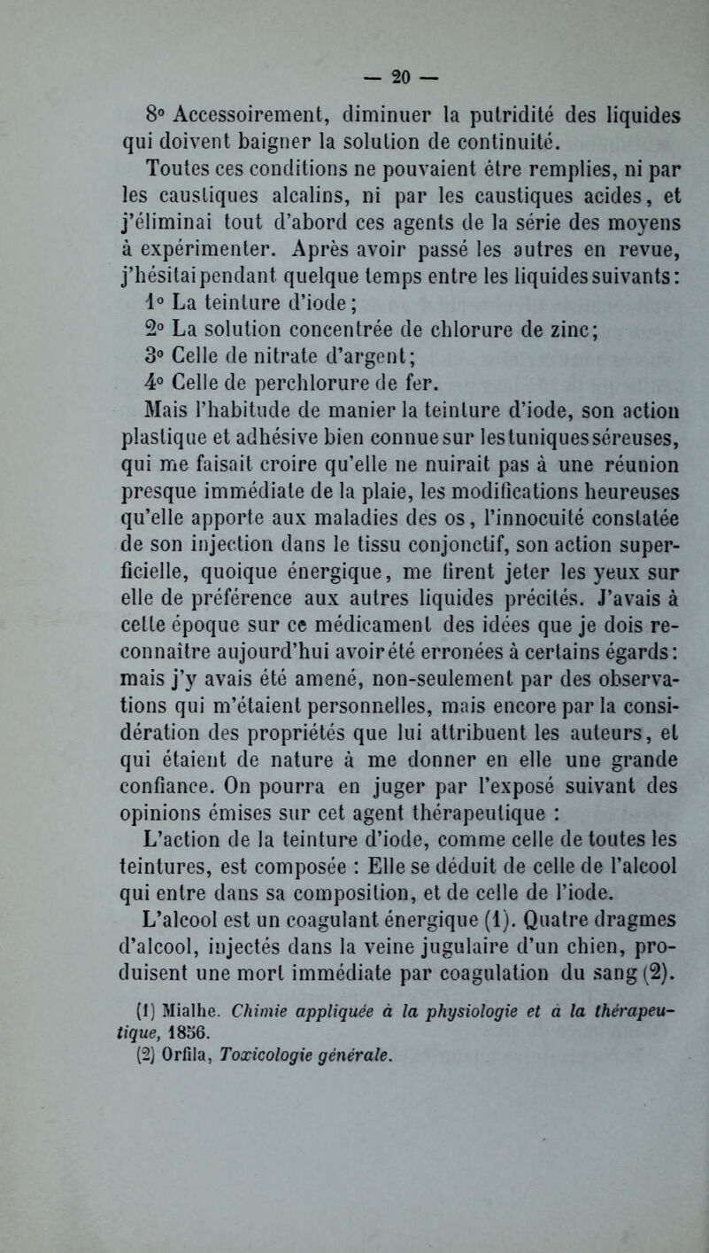 8° Accessoirement, diminuer la putridité des liquides qui doivent baigner la solution de continuité. Toutes ces conditions ne pouvaient être remplies, ni par les caustiques alcalins, ni par les caustiques acides, et j’éliminai tout d’abord ces agents de la série des moyens à expérimenter. Après avoir passé les autres en revue, j’hésitai pendant quelque temps entre les liquides suivants: 1° La teinture d’iode; 2° La solution concentrée de chlorure de zinc; 3° Celle de nitrate d’argent; 4° Celle de perchlorure de fer. Mais l’habitude de manier la teinture d’iode, son action plastique et adhésive bien connue sur les tuniques séreuses, qui me faisait croire qu’elle ne nuirait pas à une réunion presque immédiate de la plaie, les modifications heureuses qu’elle apporte aux maladies des os, l’innocuité constatée de son injection dans le tissu conjonctif, son action super- ficielle, quoique énergique, me firent jeter les yeux sur elle de préférence aux autres liquides précités. J’avais à cette époque sur ce médicament des idées que je dois re- connaître aujourd’hui avoir été erronées à certains égards: mais j’y avais été amené, non-seulement par des observa- tions qui m’étaient personnelles, mais encore par la consi- dération des propriétés que lui attribuent les auteurs, et qui étaient de nature à me donner en elle une grande confiance. On pourra en juger par l’exposé suivant des opinions émises sur cet agent thérapeutique : L’action de la teinture d’iode, comme celle de toutes les teintures, est composée : Elle se déduit de celle de l’alcool qui entre dans sa composition, et de celle de l’iode. L’alcool est un coagulant énergique (1). Quatre dragmes d’alcool, injectés dans la veine jugulaire d’un chien, pro- duisent une mort immédiate par coagulation du sang (2). (1) Mialhe. Chimie appliquée à la physiologie et à la thérapeu- tique, 1856. (2) Orfila, Toxicologie générale.