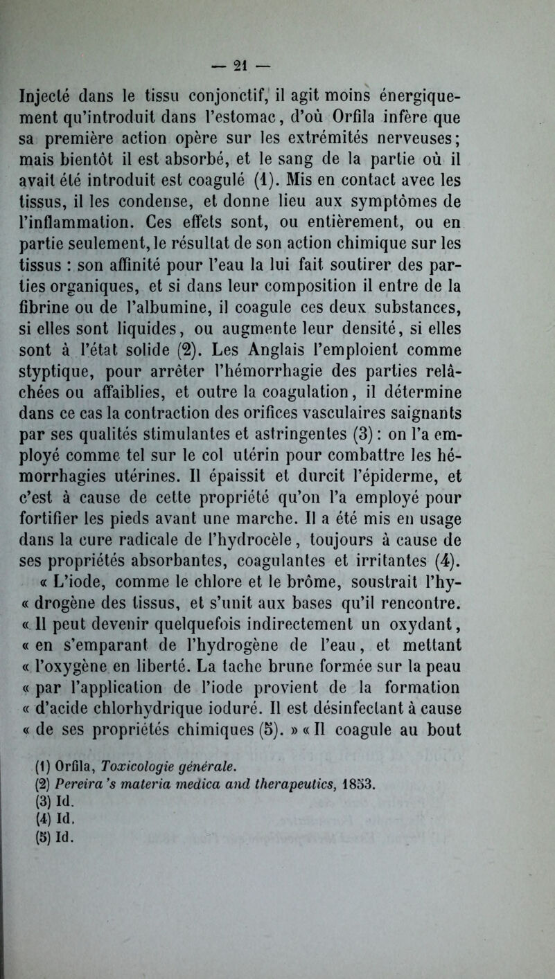 Injecté dans le tissu conjonctif, il agit moins énergique- ment qu’introduit dans l’estomac, d’où Orfila infère que sa première action opère sur les extrémités nerveuses; mais bientôt il est absorbé, et le sang de la partie où il avait été introduit est coagulé (1). Mis en contact avec les tissus, il les condense, et donne lieu aux symptômes de l’inflammation. Ces effets sont, ou entièrement, ou en partie seulement, le résultat de son action chimique sur les tissus : son affinité pour l’eau la lui fait soutirer des par- ties organiques, et si dans leur composition il entre de la fibrine ou de l’albumine, il coagule ces deux substances, si elles sont liquides, ou augmente leur densité, si elles sont à l’état solide (2). Les Anglais l’emploient comme styptique, pour arrêter l’hémorrhagie des parties relâ- chées ou affaiblies, et outre la coagulation, il détermine dans ce cas la contraction des orifices vasculaires saignants par ses qualités stimulantes et astringentes (3) : on l’a em- ployé comme tel sur le col utérin pour combattre les hé- morrhagies utérines. Il épaissit et durcit l’épiderme, et c’est à cause de cette propriété qu’on l’a employé pour fortifier les pieds avant une marche. Il a été mis en usage dans la cure radicale de l’hydrocèle, toujours à cause de ses propriétés absorbantes, coagulantes et irritantes (4). « L’iode, comme le chlore et le brome, soustrait l’hy- « drogène des tissus, et s’unit aux bases qu’il rencontre. « 11 peut devenir quelquefois indirectement un oxydant, « en s’emparant de l’hydrogène de l’eau, et mettant « l’oxygène en liberté. La tache brune formée sur la peau « par l’application de l’iode provient de la formation « d’acide chlorhydrique ioduré. Il est désinfectant à cause « de ses propriétés chimiques (5). » « Il coagule au bout (1) Orfila, Toxicologie générale. (2) Pereira ’s materia medica and therapeutics, 1853. (3) Id. (4) Id. (5) Id.