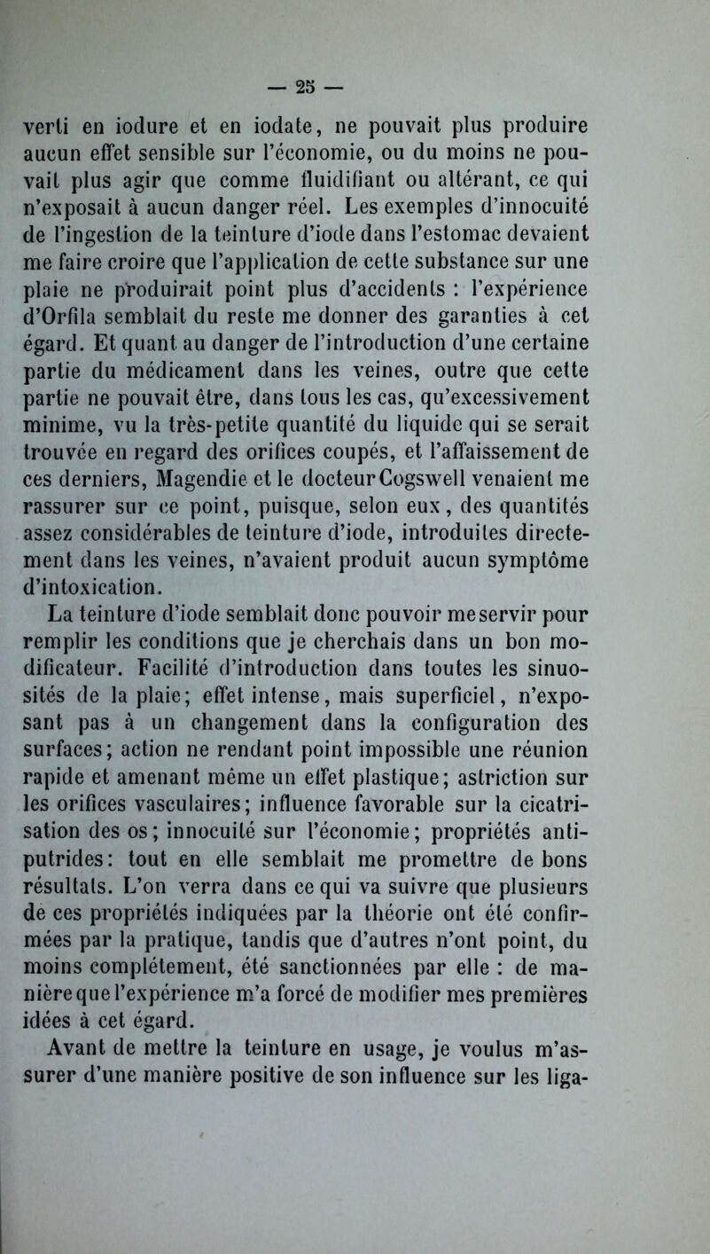 verli en iodure et en iodate, ne pouvait plus produire aucun effet sensible sur l’économie, ou du moins ne pou- vait plus agir que comme fluidifiant ou altérant, ce qui n’exposait à aucun danger réel. Les exemples d’innocuité de l’ingestion de la teinture d’iode dans l’estomac devaient me faire croire que l’application de cette substance sur une plaie ne produirait point plus d’accidents : l’expérience d’Orfila semblait du reste me donner des garanties à cet égard. Et quant au danger de l’introduction d’une certaine partie du médicament dans les veines, outre que cette partie ne pouvait être, dans tous les cas, qu’excessivement minime, vu la très-petite quantité du liquide qui se serait trouvée en regard des orifices coupés, et l’affaissement de ces derniers, Magendie et le docteur Cogswell venaient me rassurer sur ce point, puisque, selon eux, des quantités assez considérables de teinture d’iode, introduites directe- ment dans les veines, n’avaient produit aucun symptôme d’intoxication. La teinture d’iode semblait donc pouvoir me servir pour remplir les conditions que je cherchais dans un bon mo- dificateur. Facilité d’introduction dans toutes les sinuo- sités de la plaie; effet intense, mais superficiel, n’expo- sant pas à un changement dans la configuration des surfaces; action ne rendant point impossible une réunion rapide et amenant même un effet plastique; astriction sur les orifices vasculaires; influence favorable sur la cicatri- sation des os; innocuité sur l’économie; propriétés anti- putrides : tout en elle semblait me promettre de bons résultats. L’on verra dans ce qui va suivre que plusieurs de ces propriétés indiquées par la théorie ont été confir- mées par la pratique, tandis que d’autres n’ont point, du moins complètement, été sanctionnées par elle : de ma- nière que l’expérience m’a forcé de modifier mes premières idées à cet égard. Avant de mettre la teinture en usage, je voulus m’as- surer d’une manière positive de son influence sur les liga-