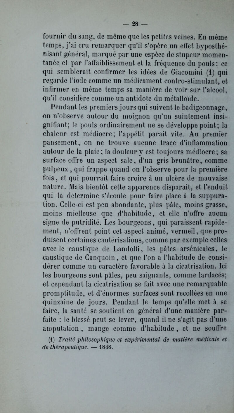 fournir du sang, de même que les petites veines. En même temps, j’ai cru remarquer qu’il s’opère un effet hyposthé- nisant général, marqué par une espèce de stupeur momen- tanée el par l’affaiblissement et la fréquence du pouls: ce qui semblerait confirmer les idées de Giacomini (1) qui regarde l’iode comme un médicament contro-stimulant, et infirmer en même temps sa manière de voir sur l’alcool, qu’il considère comme un antidote du métalloïde. Pendant les premiers jours qui suivent le badigeonnage, on n’observe autour du moignon qu’un suintement insi- gnifiant; le pouls ordinairement ne se développe point; la chaleur est médiocre; l’appétit paraît vite. Au premier pansement, on ne trouve aucune trace d’inflammation autour de la plaie; la douleur y est toujours médiocre; sa surface offre un aspect sale, d’un gris brunâtre, comme pulpeux, qui frappe quand on l’observe pour la première fois, et qui pourrait faire croire à un ulcère de mauvaise nature. Mais bientôt cette apparence disparaît, et l’enduit qui la détermine s’écoule pour faire place à la suppura- tion. Celle-ci est peu abondante, plus pâle, moins grasse, moins mielleuse que d’habitude, et elle n’offre aucun signe de putridité. Les bourgeons, qui paraissent rapide- ment, n’offrent point cet aspect animé, vermeil, que pro- duisent certaines cautérisations, comme par exemple celles avec le caustique de Landolfi, les pâtes arsénicales, le caustique de Canquoin, et que l’on a l’habitude de consi- dérer comme un caractère favorable à la cicatrisation. Ici les bourgeons sont pâles, peu saignants, comme lardacés; et cependant la cicatrisation se fait avec une remarquable promptitude, et d’énormes surfaces sont recollées en une quinzaine de jours. Pendant le temps qu’elle met à se faire, la santé se soutient en général d’une manière par- faite : le blessé peut se lever, quand il ne s’agit pas d’une amputation , mange comme d’habitude , et ne souffre (1) Traité philosophique et expérimental de matière médicale et de thérapeutique. — 1848.