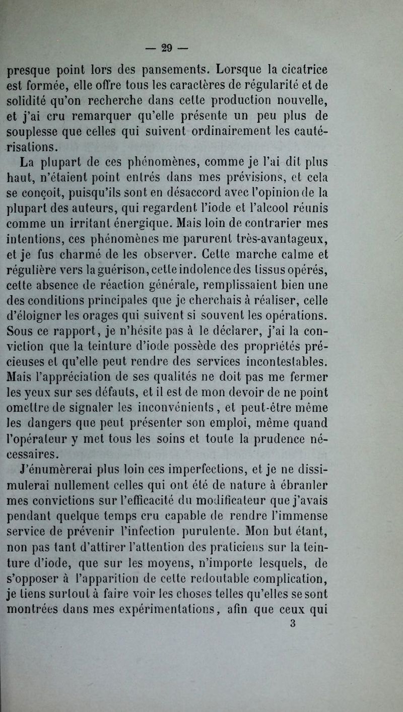 presque point lors des pansements. Lorsque la cicatrice est formée, elle offre tous les caractères de régularité et de solidité qu’on recherche dans celte production nouvelle, et j’ai cru remarquer qu’elle présente un peu plus de souplesse que celles qui suivent ordinairement les cauté- risations. La plupart de ces phénomènes, comme je l’ai dit plus haut, n’étaient point entrés dans mes prévisions, et cela se conçoit, puisqu’ils sont en désaccord avec l’opinion de la plupart des auteurs, qui regardent l’iode et l’alcool réunis comme un irritant énergique. Mais loin de contrarier mes intentions, ces phénomènes me parurent très-avantageux, et je fus charmé de les observer. Cette marche calme et régulière vers la guérison, cette indolence des tissus opérés, celte absence de réaction générale, remplissaient bien une des conditions principales que je cherchais à réaliser, celle d’éloigner les orages qui suivent si souvent les opérations. Sous ce rapport, je n’hésite pas à le déclarer, j’ai la con- viction que la teinture d’iocle possède des propriétés pré- cieuses et qu’elle peut rendre des services incontestables. Mais l’appréciation de ses qualités ne doit pas me fermer les yeux sur ses défauts, et il est de mon devoir de ne point omettre de signaler les inconvénients, et peut-être même les dangers que peut présenter son emploi, même quand l’opérateur y met tous les soins et toute la prudence né- cessaires. J’énumèrerai plus loin ces imperfections, et je ne dissi- mulerai nullement celles qui ont été de nature à ébranler mes convictions sur l’efficacité du modificateur que j’avais pendant quelque temps cru capable de rendre l’immense service de prévenir l’infection purulente. Mon but étant, non pas tant d’attirer l’attention des praticiens sur la tein- ture d’iode, que sur les moyens, n’importe lesquels, de s’opposer à l’apparition de cette redoutable complication, je tiens surtout à faire voir les choses telles qu’elles se sont montrées dans mes expérimentations, afin que ceux qui 3
