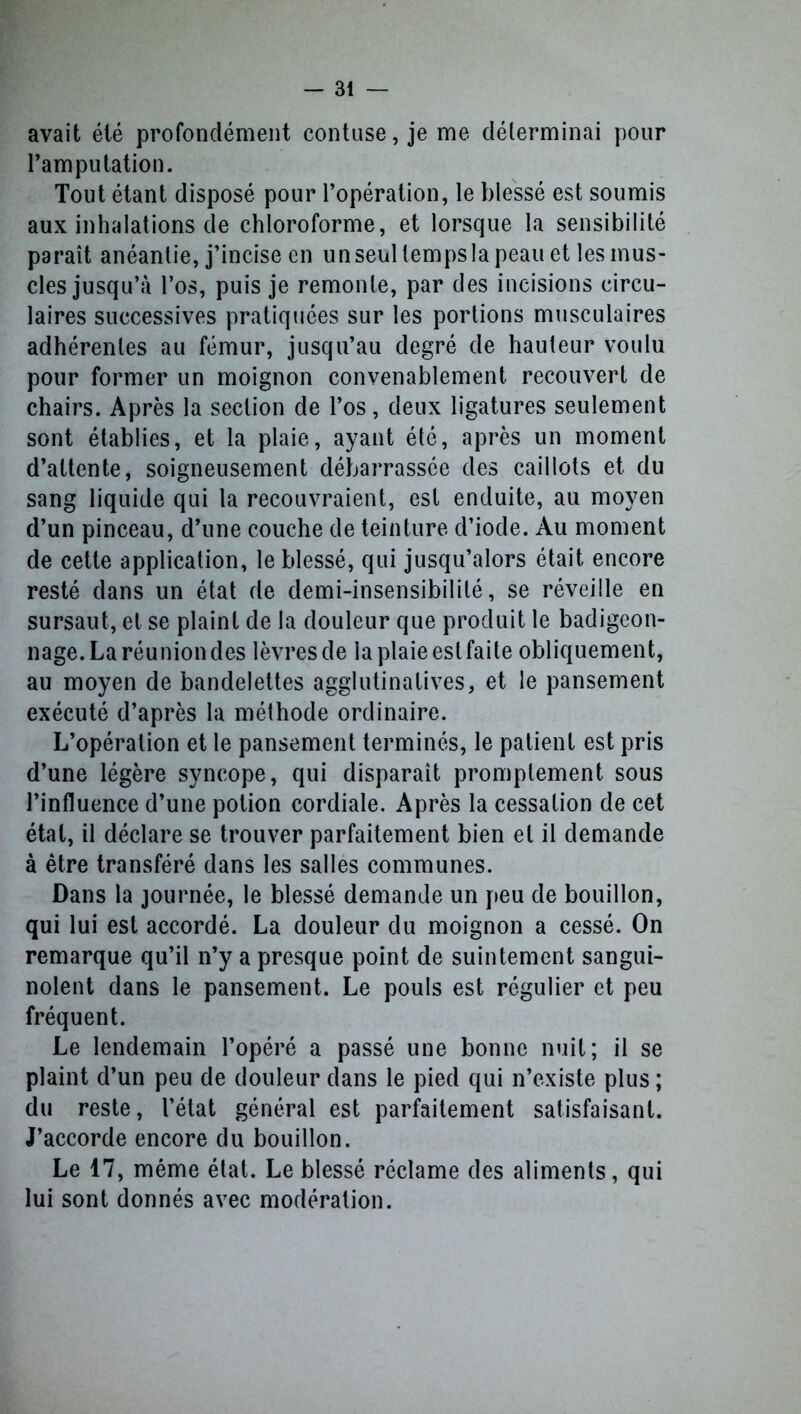 avait été profondément contuse, je me déterminai pour l’amputation. Tout étant disposé pour l’opération, le blessé est soumis aux inhalations de chloroforme, et lorsque la sensibilité paraît anéantie, j’incise en un seul temps la peau et les mus- cles jusqu’à l’os, puis je remonte, par des incisions circu- laires successives pratiquées sur les portions musculaires adhérentes au fémur, jusqu’au degré de hauteur voulu pour former un moignon convenablement recouvert de chairs. Après la section de l’os, deux ligatures seulement sont établies, et la plaie, ayant été, après un moment d’attente, soigneusement débarrassée des caillots et du sang liquide qui la recouvraient, est enduite, au moyen d’un pinceau, d’une couche de teinture d’iode. Au moment de cette application, le blessé, qui jusqu’alors était encore resté dans un état de demi-insensibilité, se réveille en sursaut, et se plaint de la douleur que produit le badigeon- nage. La réunion des lèvres de la plaie est faite obliquement, au moyen de bandelettes agglutinatives, et le pansement exécuté d’après la méthode ordinaire. L’opération et le pansement terminés, le patient est pris d’une légère syncope, qui disparaît promptement sous l’influence d’une potion cordiale. Après la cessation de cet état, il déclare se trouver parfaitement bien et il demande à être transféré dans les salles communes. Dans la journée, le blessé demande un peu de bouillon, qui lui est accordé. La douleur du moignon a cessé. On remarque qu’il n’y a presque point de suintement sangui- nolent dans le pansement. Le pouls est régulier et peu fréquent. Le lendemain l’opéré a passé une bonne nuit; il se plaint d’un peu de douleur dans le pied qui n’existe plus; du reste, l’état général est parfaitement satisfaisant. J’accorde encore du bouillon. Le 17, même état. Le blessé réclame des aliments, qui lui sont donnés avec modération.