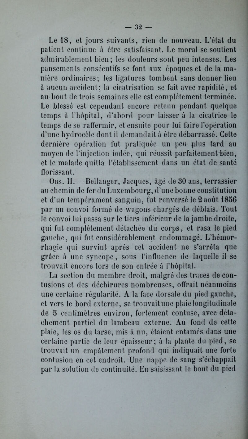 Le 18, et jours suivants, rien de nouveau. L’état du patient continue à être satisfaisant. Le moral se soutient admirablement bien; les douleurs sont peu intenses. Les pansements consécutifs se font aux époques et de la ma- nière ordinaires; les ligatures tombent sans donner lieu à aucun accident; la cicatrisation se fait avec rapidité, et au bout de trois semaines elle est complètement terminée. Le blessé est cependant encore retenu pendant quelque temps à l’hôpital, d’abord pour laissera la cicatrice le temps de se raffermir, et ensuite pour lui faire l’opération d’une hydrocèle dont il demandait à être débarrassé. Cette dernière opération fut pratiquée un peu plus tard au moyen de l’injection iodée, qui réussit parfaitement kien, et le malade quitta l’établissement dans un état de santé florissant. Obs. II. --Bellanger, Jacques, âgé de 30 ans, terrassier au chemin de fer du Luxembourg, d’une bonne constitution et d’un tempérament sanguin, fut renversé le 2 août 1856 par un convoi formé de wagons chargés de déblais. Tout le convoi lui passa sur le tiers inférieur de la jambe droite, qui fut complètement détachée du corps, et rasa le pied gauche, qui fut considérablement endommagé. L’hémor- rhagie qui survint après cet accident ne s’arrêta que grâce à une syncope, sous l’influence de laquelle il se trouvait encore lors de son entrée à l’hôpital. La section du membre droit, malgré des traces de con- tusions et des déchirures nombreuses, offrait néanmoins une certaine régularité. A la face dorsale du pied gauche, et vers le bord externe, se trouvait une plaie longitudinale de 5 centimètres environ, fortement conluse, avec déta- chement partiel du lambeau externe. Au fond de cette plaie, les os du tarse, mis à nu, étaient entamés, dans une certaine partie de leur épaisseur; à la plante du pied, se trouvait un empâtement profond qui indiquait une forte contusion en cet endroit. Une nappe de sang s’échappait par la solution de continuité. En saisissant le bout du pied