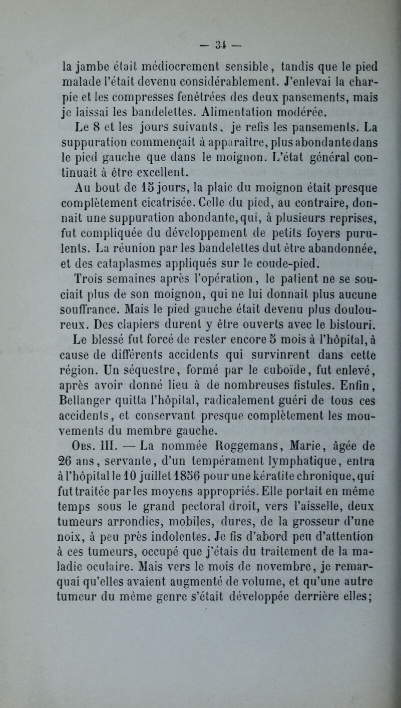 la jambe était médiocrement sensible, tandis que le pied malade l’était devenu considérablement. J’enlevai la char- pie et les compresses fenêtrées des deux pansements, mais je laissai les bandelettes. Alimentation modérée. Le 8 et les jours suivants, je refis les pansements. La suppuration commençait à apparaître, plusabondantedans le pied gauche que dans le moignon. L’état général con- tinuait à être excellent. Au bout de 15 jours, la plaie du moignon était presque complètement cicatrisée. Celle du pied, au contraire, don- nait une suppuration abondante,qui, à plusieurs reprises, fut compliquée du développement de petits foyers puru- lents. La réunion par les bandelettes dut être abandonnée, et des cataplasmes appliqués sur le coude-pied. Trois semaines après l’opération, le patient ne se sou- ciait plus de son moignon, qui ne lui donnait plus aucune souffrance. Mais le pied gauche était devenu plus doulou- reux. Des clapiers durent y être ouverts avec le bistouri. Le blessé fut forcé de rester encore 5 mois à l’hôpital, à cause de différents accidents qui survinrent dans cette région. Un séquestre, formé par le cuboïde, fut enlevé, après avoir donné lieu à de nombreuses fistules. Enfin, Bellanger quitta l’hôpital, radicalement guéri de tous ces accidents, et conservant presque complètement les mou- vements du membre gauche. Obs. III. — La nommée Roggemans, Marie, âgée de 26 ans, servante, d’un tempérament lymphatique, entra à l’hôpital le 10 juillet 1856 pour une kératite chronique, qui fut traitée parles moyens appropriés. Elle portait en même temps sous le grand pectoral droit, vers l’aisselle, deux tumeurs arrondies, mobiles, dures, de la grosseur d’une noix, à peu près indolentes. Je fis d’abord peu d’attention à ces tumeurs, occupé que j’étais du traitement de la ma- ladie oculaire. Mais vers le mois de novembre, je remar- quai qu’elles avaient augmenté de volume, et qu’une autre tumeur du même genre s’était développée derrière elles;