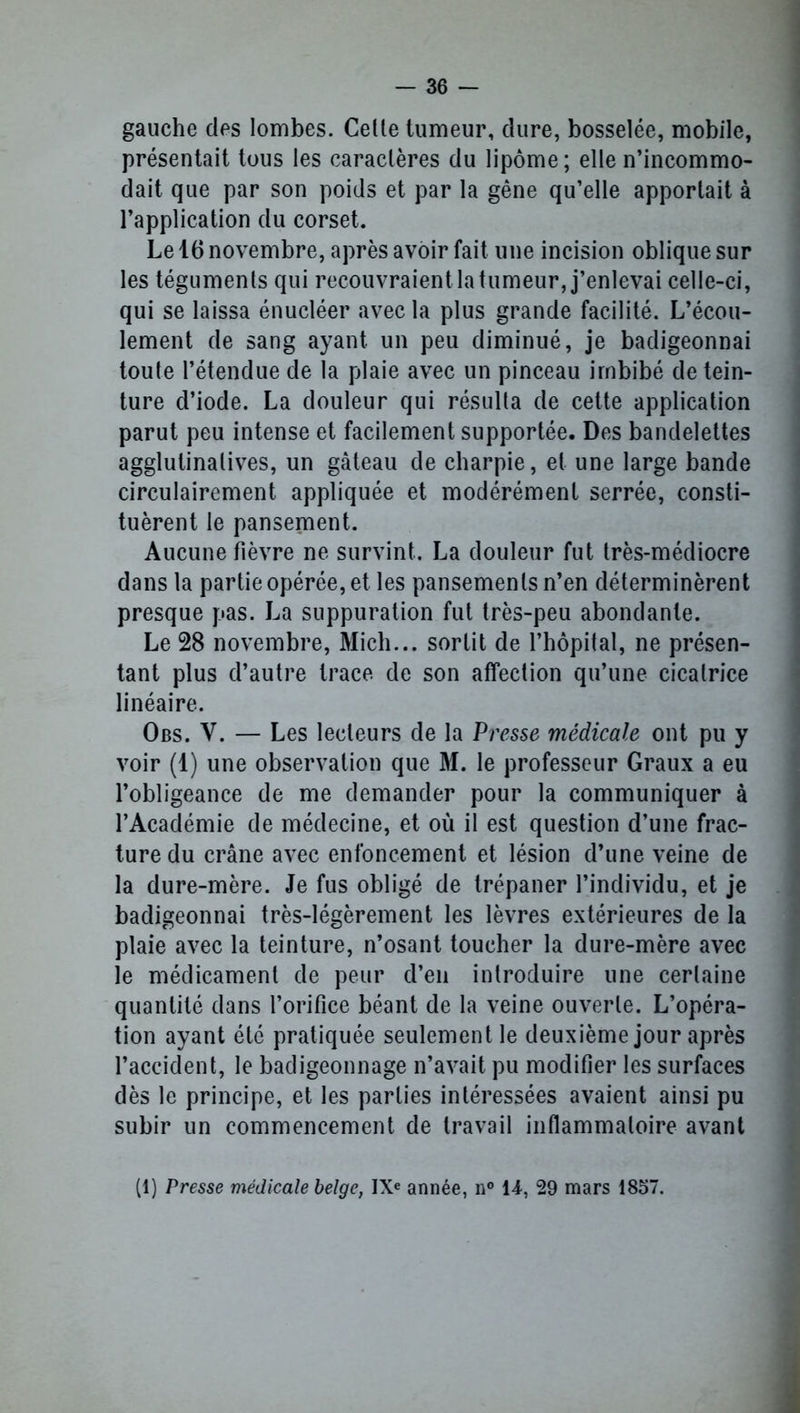 gauche des lombes. Celle tumeur, dure, bosselée, mobile, présentait tous les caractères du lipome; elle n’incommo- dait que par son poids et par la gêne qu’elle apportait à l’application du corset. Le 16 novembre, après avoir fait une incision oblique sur les téguments qui recouvraient la tumeur, j’enlevai celle-ci, qui se laissa énucléer avec la plus grande facilité. L’écou- lement de sang ayant un peu diminué, je badigeonnai toute l’étendue de la plaie avec un pinceau imbibé de tein- ture d’iode. La douleur qui résulta de cette application parut peu intense et facilement supportée. Des bandelettes agglutinalives, un gâteau de charpie, et une large bande circulairement appliquée et modérément serrée, consti- tuèrent le pansement. Aucune fièvre ne survint. La douleur fut très-médiocre dans la partie opérée, et les pansements n’en déterminèrent presque pas. La suppuration fut très-peu abondante. Le 28 novembre, Mich... sortit de l’hôpital, ne présen- tant plus d’autre trace de son affection qu’une cicatrice linéaire. Obs. Y. — Les lecteurs de la Presse médicale ont pu y voir (1) une observation que M. le professeur Graux a eu l’obligeance de me demander pour la communiquer à l’Académie de médecine, et où il est question d’une frac- ture du crâne avec enfoncement et lésion d’une veine de la dure-mère. Je fus obligé de trépaner l’individu, et je badigeonnai très-légèrement les lèvres extérieures de la plaie avec la teinture, n’osant toucher la dure-mère avec le médicament de peur d’en introduire une certaine quantité dans l’orifice béant de la veine ouverte. L’opéra- tion ayant été pratiquée seulement le deuxième jour après l’accident, le badigeonnage n’avait pu modifier les surfaces dès le principe, et les parties intéressées avaient ainsi pu subir un commencement de travail inflammatoire avant (1) Presse médicale belge, IXe année, n° 14, 29 mars 1857.
