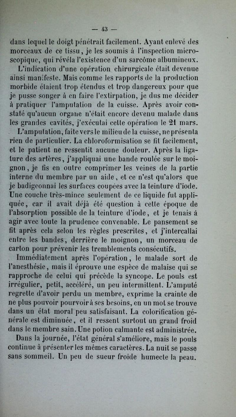 dans lequel le doigt pénétrait facilement. Ayant enlevé des morceaux de ce tissu, je les soumis à l’inspection micro- scopique, qui révéla l’existence d’un sarcome albumineux. L’indication d’une opération chirurgicale était devenue ainsi manifeste. Mais comme les rapports de la production morbide étaient trop étendus et trop dangereux pour que je pusse songer .à en faire l’extirpation, je dus me décider à pratiquer l’amputation de la cuisse. Après avoir con- staté qu’aucun organe n’était encore devenu malade dans les grandes cavités, j’exécutai celte opération le 21 mars. L’amputation, faiteversle milieudela cuisse, ne présenta rien de particulier. La chloroformisation se fit facilement, et le patient ne ressentit aucune douleur. Après la liga- ture des artères, j’appliquai une bande roulée sur le moi- gnon , je fis en outre comprimer les veines de la partie interne du membre par un aide, et ce n’est qu’alors que je badigeonnai les surfaces coupées avec la teinture d’iode. Une couche très-mince seulement de ce liquide fut appli- quée, car il avait déjà été question à cette époque de l’absorption possible de la teinture d’iode, et je tenais à agir avec toute la prudence convenable. Le pansement se fit après cela selon les règles prescrites, et j’intercallai entre les bandes, derrière le moignon, un morceau de carton pour prévenir les tremblements consécutifs. Immédiatement après l’opération, le malade sort de l’anesthésie, mais il éprouve une espèce de malaise qui se rapproche de celui qui précède la syncope. Le pouls est irrégulier, petit, accéléré, un peu intermittent. L’amputé regrette d’avoir perdu un membre, exprime la crainte de ne plus pouvoir pourvoir à ses besoins, en un mot se trouve dans un état moral peu satisfaisant. La colorification gé- nérale est diminuée, et il ressent surtout un grand froid dans le membre sain. Une potion calmante est administrée. Dans la journée, l’état général s’améliore, mais le pouls continue à présenter les mêmes caractères. La nuit se passe sans sommeil. Un peu de sueur froide humecte la peau.