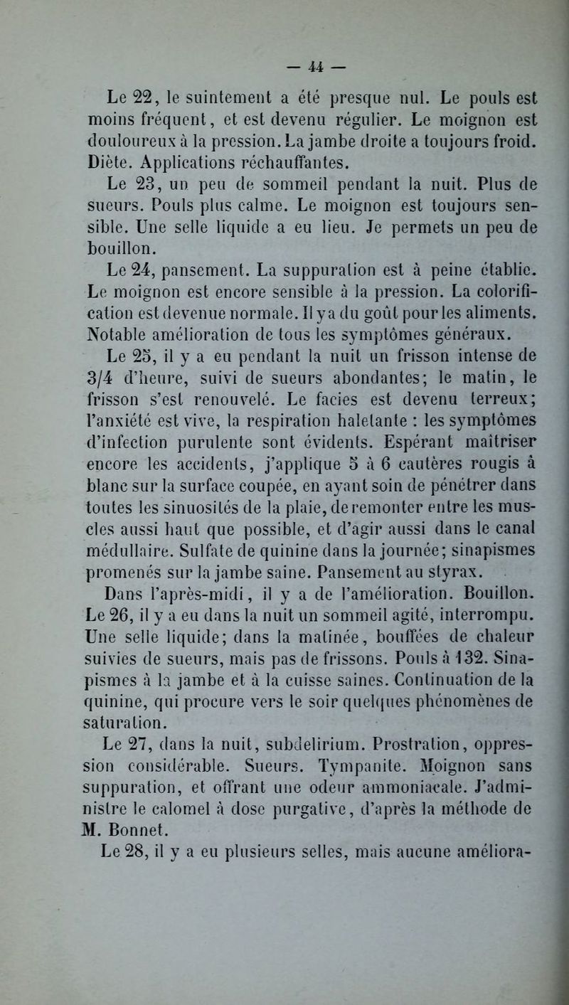 Le 22, le suintement a été presque nul. Le pouls est moins fréquent, et est devenu régulier. Le moignon est douloureux à la pression. La jambe droite a toujours froid. Diète. Applications réchauffantes. Le 23, un peu de sommeil pendant la nuit. Plus de sueurs. Pouls plus calme. Le moignon est toujours sen- sible. Une selle liquide a eu lieu. Je permets un peu de bouillon. Le 24, pansement. La suppuration est à peine établie. Le moignon est encore sensible à la pression. La colorifî- cation est devenue normale. Il y a du goût pour les aliments. Notable amélioration de tous les symptômes généraux. Le 25, il y a eu pendant la nuit un frisson intense de 3/4 d’heure, suivi de sueurs abondantes; le matin, le frisson s’est renouvelé. Le faciès est devenu terreux; l’anxiété est vive, la respiration haletante : les symptômes d’infection purulente sont évidents. Espérant maîtriser encore les accidents, j’applique 5 à 6 cautères rougis à blanc sur la surface coupée, en ayant soin de pénétrer dans toutes les sinuosités de la plaie, de remonter entre les mus- cles aussi haut que possible, et d’agir aussi dans le canal médullaire. Sulfate de quinine dans la journée; sinapismes promenés sur la jambe saine. Pansement au styrax. Dans l’après-midi, il y a de l’amélioration. Bouillon. Le 26, il y a eu dans la nuit un sommeil agité, interrompu. Une selle liquide; dans la matinée, bouffées de chaleur suivies de sueurs, mais pas de frissons. Pouls à 132. Sina- pismes à la jambe et à la cuisse saines. Continuation de la quinine, qui procure vers le soir quelques phénomènes de saturation. Le 27, dans la nuit, subdelirium. Prostration, oppres- sion considérable. Sueurs. Tympanite. Moignon sans suppuration, et offrant une odeur ammoniacale. J’admi- nistre le calomel à dose purgative, d’après la méthode de M. Bonnet. Le 28, il y a eu plusieurs selles, mais aucune améliora-