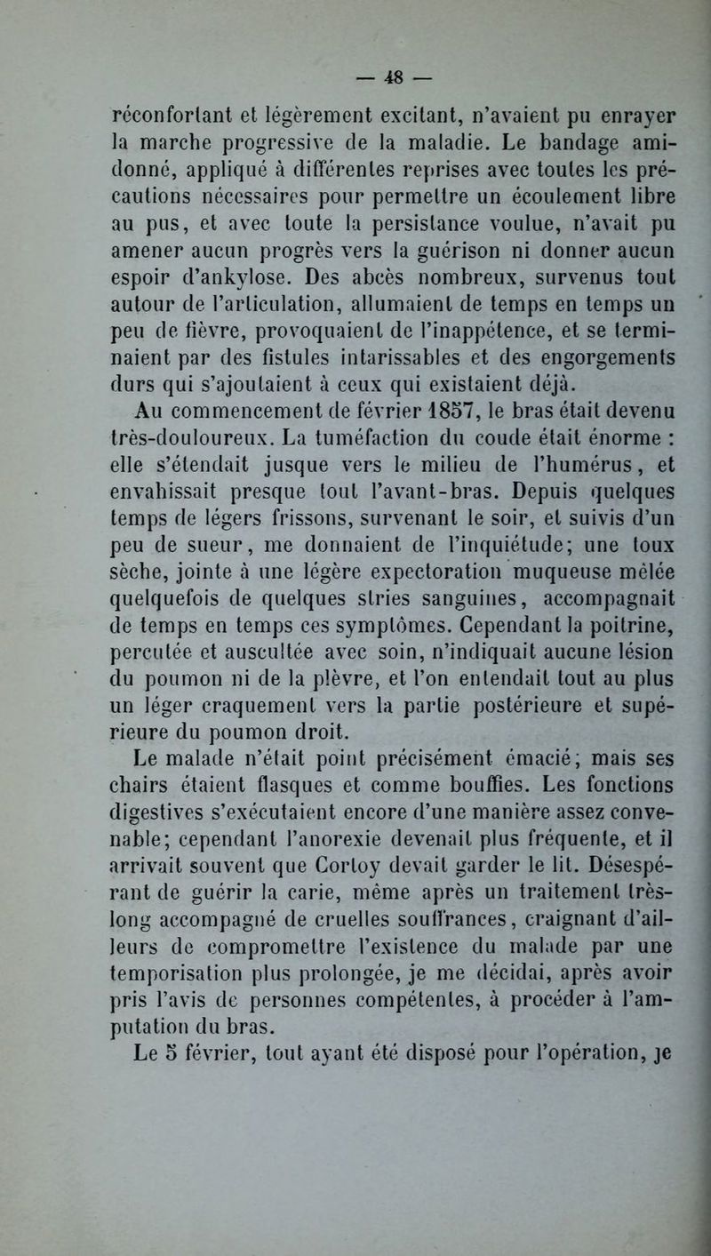 réconfortant et légèrement excitant, n’avaient pu enrayer la marche progressive de la maladie. Le bandage ami- donné, appliqué à différentes reprises avec toutes les pré- cautions nécessaires pour permettre un écoulement libre au pus, et avec toute la persistance voulue, n’avait pu amener aucun progrès vers la guérison ni donner aucun espoir d’ankylose. Des abcès nombreux, survenus tout autour de l’articulation, allumaient de temps en temps un peu de fièvre, provoquaient de l’inappétence, et se termi- naient par des fistules intarissables et des engorgements durs qui s’ajoutaient à ceux qui existaient déjà. Au commencement de février 1857, le bras était devenu très-douloureux. La tuméfaction du coude était énorme : elle s’étendait jusque vers le milieu de l’humérus, et envahissait presque tout l’avant-bras. Depuis quelques temps de légers frissons, survenant le soir, et suivis d’un peu de sueur, me donnaient de l’inquiétude; une toux sèche, jointe à une légère expectoration muqueuse mêlée quelquefois de quelques stries sanguines, accompagnait de temps en temps ces symptômes. Cependant la poitrine, percutée et auscultée avec soin, n’indiquait aucune lésion du poumon ni de la plèvre, et l’on entendait tout au plus un léger craquement vers la partie postérieure et supé- rieure du poumon droit. Le malade n’était point précisément émacié; mais ses chairs étaient flasques et comme bouffies. Les fonctions digestives s’exécutaient encore d’une manière assez conve- nable; cependant l’anorexie devenait plus fréquente, et il arrivait souvent que Corloy devait garder le lit. Désespé- rant de guérir la carie, même après un traitement très- long accompagné de cruelles souffrances, craignant d’ail- leurs de compromettre l’existence du malade par une temporisation plus prolongée, je me décidai, après avoir pris l’avis de personnes compétentes, à procéder à l’am- putation du bras. Le 5 février, tout ayant été disposé pour l’opération, je