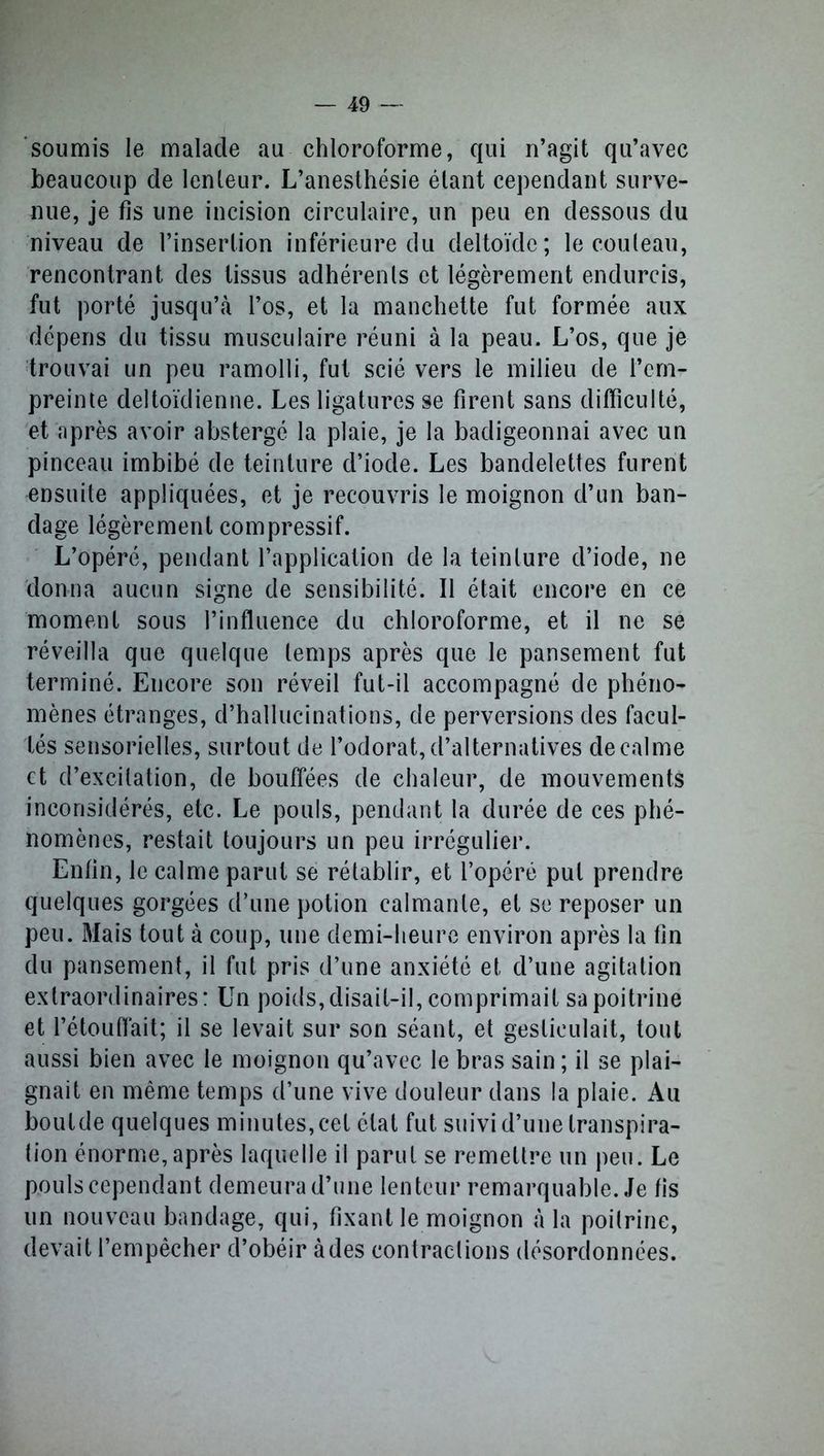 soumis le malade au chloroforme, qui n’agit qu’avec beaucoup de lenteur. L’anesthésie étant cependant surve- nue, je fis une incision circulaire, un peu en dessous du niveau de l’insertion inférieure du deltoïde; le couteau, rencontrant des tissus adhérents et légèrement endurcis, fut porté jusqu’à l’os, et la manchette fut formée aux dépens du tissu musculaire réuni à la peau. L’os, que je trouvai un peu ramolli, fut scié vers le milieu de l’em- preinte deltoïdienne. Les ligatures se firent sans difficulté, et après avoir abstergé la plaie, je la badigeonnai avec un pinceau imbibé de teinture d’iode. Les bandelettes furent ensuite appliquées, et je recouvris le moignon d’un ban- dage légèrement compressif. L’opéré, pendant l’application de la teinture d’iode, ne donna aucun signe de sensibilité. Il était encore en ce moment sous l’influence du chloroforme, et il ne se réveilla que quelque temps après que le pansement fut terminé. Encore son réveil fut-il accompagné de phéno- mènes étranges, d’hallucinations, de perversions des facul- tés sensorielles, surtout de l’odorat, d’alternatives de calme et d’excitation, de bouffées de chaleur, de mouvements inconsidérés, etc. Le pouls, pendant la durée de ces phé- nomènes, restait toujours un peu irrégulier. Enfin, le calme parut se rétablir, et l’opéré put prendre quelques gorgées d’une potion calmante, et se reposer un peu. Mais tout à coup, une demi-heure environ après la fin du pansement, il fut pris d’une anxiété et d’une agitation extraordinaires : Un poids, disait-il, comprimait sa poitrine et l’étouffait; il se levait sur son séant, et gesticulait, tout aussi bien avec le moignon qu’avec le bras sain ; il se plai- gnait en même temps d’une vive douleur dans la plaie. Au boutde quelques minutes, cet état fut suivi d’une transpira- tion énorme,après laquelle il parut se remettre un peu. Le pouls cependant demeura d’une lenteur remarquable. Je fis un nouveau bandage, qui, fixant le moignon à la poitrine, devait l’empêcher d’obéir à des contractions désordonnées.