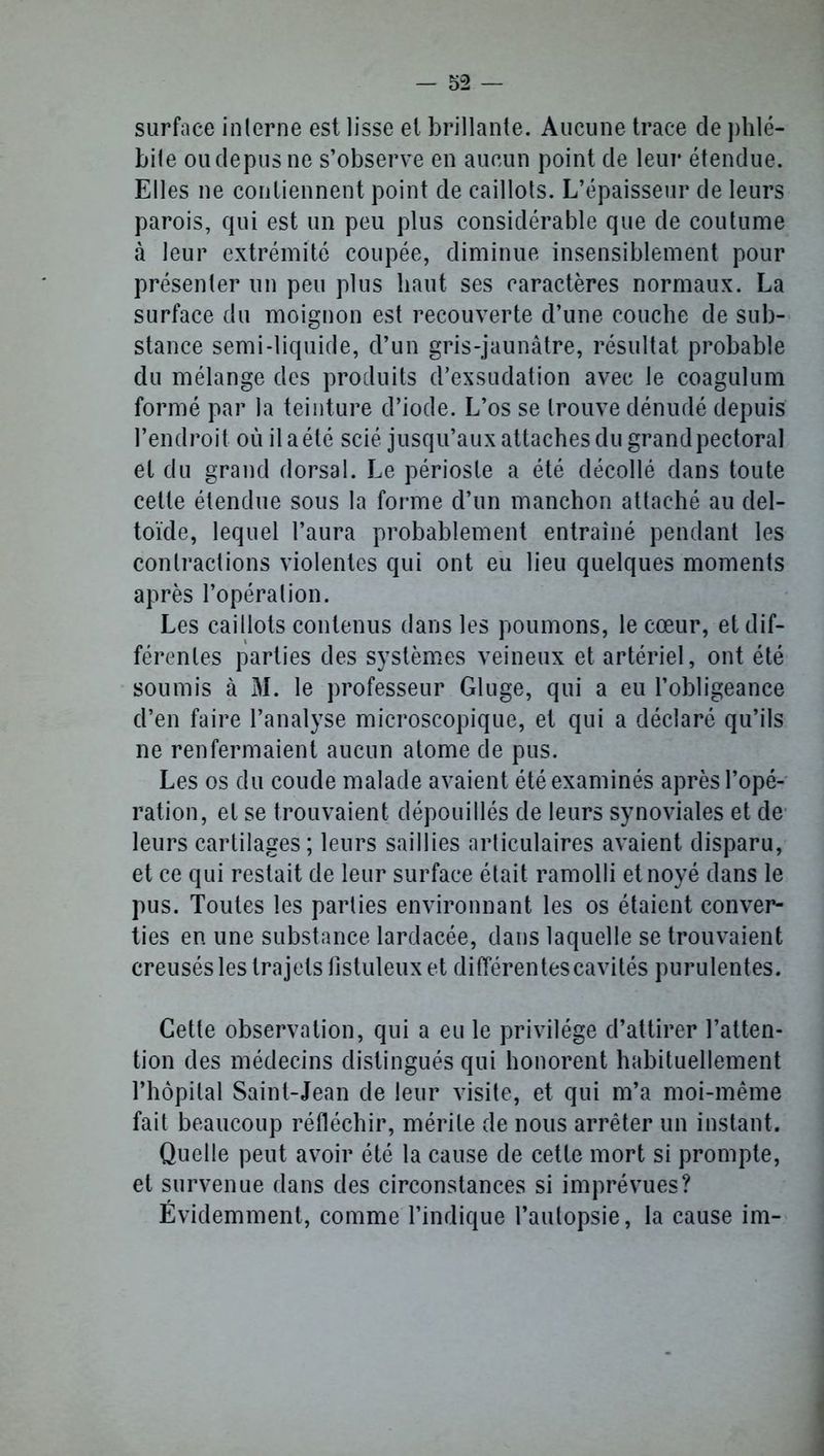 surface interne est lisse et brillante. Aucune trace de phlé- bite oudepus ne s’observe en aucun point de leur étendue. Elles ne contiennent point de caillots. L’épaisseur de leurs parois, qui est un peu plus considérable que de coutume à leur extrémité coupée, diminue insensiblement pour présenter un peu plus haut ses caractères normaux. La surface du moignon est recouverte d’une couche de sub- stance semi-liquide, d’un gris-jaunâtre, résultat probable du mélange des produits d’exsudation avec le coagulum formé par la teinture d’iode. L’os se trouve dénudé depuis l’endroit où il aété scié jusqu’aux attaches du grandpectoral et du grand dorsal. Le périoste a été décollé dans toute cette étendue sous la forme d’un manchon attaché au del- toïde, lequel l’aura probablement entraîné pendant les contractions violentes qui ont eu lieu quelques moments après l’opération. Les caillots contenus dans les poumons, le cœur, et dif- férentes parties des systèmes veineux et artériel, ont été soumis à M. le professeur Gluge, qui a eu l’obligeance d’en faire l’analyse microscopique, et qui a déclaré qu’ils ne renfermaient aucun atome de pus. Les os du coude malade avaient été examinés après l’opé- ration, et se trouvaient dépouillés de leurs synoviales et de leurs cartilages; leurs saillies articulaires avaient disparu, et ce qui restait de leur surface était ramolli et noyé dans le pus. Toutes les parties environnant les os étaient conver- ties en une substance lardacée, dans laquelle se trouvaient creusés les trajets fistuleux et différentes cavités purulentes. Cette observation, qui a eu le privilège d’attirer l’atten- tion des médecins distingués qui honorent habituellement l’hôpital Saint-Jean de leur visite, et qui m’a moi-même fait beaucoup réfléchir, mérite de nous arrêter un instant. Quelle peut avoir été la cause de cette mort si prompte, et survenue dans des circonstances si imprévues? Évidemment, comme l’indique l’autopsie, la cause im-