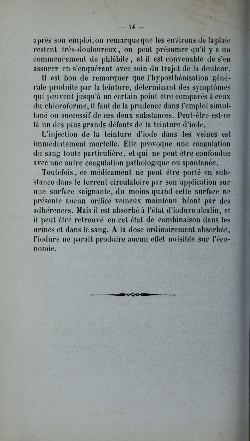 après son emploi,on remarque que les environs de laplaic restent très-douloureux, on peut présumer qu’il y a un commencement de phlébite, et il est convenable de s’en assurer en s’enquérant avec soin du trajet de la douleur. Il est bon de remarquer que l’hyposthénisation géné- rale produite par la teinture, déterminant des symptômes qui peuvent jusqu’à un certain point être comparés à ceux du chloroforme, il faut de la prudence dans l’emploi simul- tané ou successif de ces deux substances. Peut-être est-ce là un des plus grands défauts de la teinture d’iode. L’injection de la teinture d’iode dans les veines est immédiatement mortelle. Elle provoque une coagulation du sang toute particulière, et qui ne peut être confondue avec une autre coagulation pathologique ou spontanée. Toutefois, ce médicament ne peut être porté en sub- stance dans le torrent circulatoire par son application sur une surface saignante, du moins quand cette surface ne présente aucun orifice veineux maintenu béant par des adhérences. Mais il est absorbé à l’état d’iodure alcalin, et il peut être retrouvé en cet état de combinaison dans les urines et dans le sang. A la dose ordinairement absorbée, l’iodure ne paraît produire aucun effet nuisible sur l’éco- nomie.