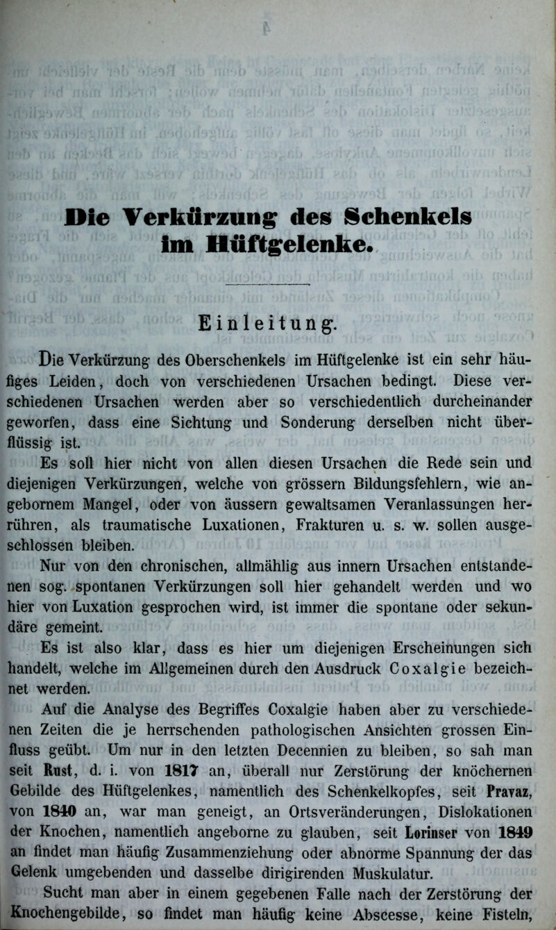Die Verkürzung des Schenkels im Hüftgelenke. Einleitung. Die Verkürzung des Oberschenkels im Hüftgelenke ist ein sehr hau- figes Leiden, doch von verschiedenen Ursachen bedingt. Diese ver- schiedenen Ursachen werden aber so verschiedentlich durcheinander geworfen, dass eine Sichtung und Sonderung derselben nicht über- flüssig ist. Es soll hier nicht von allen diesen Ursachen die Rede sein und diejenigen Verkürzungen, welche von grossem Bildungsfehlern, wie an- gebornem Mangel, oder von äussern gewaltsamen Veranlassungen her- rühren, als traumatische Luxationen, Frakturen u. s. w. sollen ausge- schlossen bleiben. Nur von den chronischen, allmählig aus innern Ursachen entstande- nen sog. spontanen Verkürzungen soll hier gehandelt werden und wo hier von Luxation gesprochen wird, ist immer die spontane oder sekun- däre gemeint. Es ist also klar, dass es hier um diejenigen Erscheinungen sich handelt, welche im Allgemeinen durch den Ausdruck Coxalgie bezeich- net werden. Auf die Analyse des Begriffes Coxalgie haben aber zu verschiede- nen Zeiten die je herrschenden pathologischen Ansichten grossen Ein- fluss geübt. Um nur in den letzten Decennien zu bleiben, so sah man seit Rust, d. i. von 1817 an, überall nur Zerstörung der knöchernen Gebilde des Hüftgelenkes, namentlich des Schenkelkopfes, seit Praraz, von 1840 an, war man geneigt, an Ortsveränderungen, Dislokationen der Knochen, namentlich angeborne zu glauben, seit Lorinser von 1849 an findet man häufig Zusammenziehung oder abnorme Spannung der das Gelenk umgebenden und dasselbe dirigirenden Muskulatur. Sucht man aber in einem gegebenen Falle nach der Zerstörung der Knochengebilde, so findet man häufig keine Abscesse, keine Fisteln,