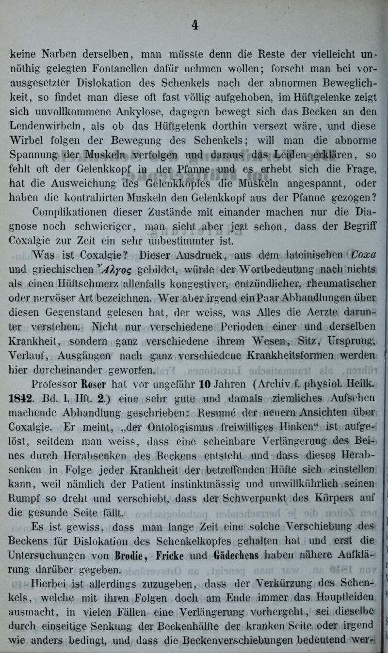 keine Narben derselben, man müsste denn die Reste der vielleicht un- nöthig’ gelegten Fontanellen dafür nehmen wollen; forscht man bei vor- ausgesetzter Dislokation des Schenkels nach der abnormen Beweglich- keit, so findet man diese oft fast völlig aufgehoben, im Hüftgelenke zeigt sich unvollkommene Ankylose, dagegen bewegt sich das Becken an den Lendenwirbeln, als ob das Hüftgelenk dorthin versezt wäre, und diese Wirbel folgen der Bewegung des Schenkels; will man die abnorme Spannung der Muskeln verfolgen und daraus das Leiden erklären, so fehlt oft der Gelenkkopf in der Pfanne und eß erhebt sich die Frage, hat die Ausweichung des Gelenkkopfes die Muskeln angespannt, oder haben die kontrahirten Muskeln den Gelenkkopf aus der Pfanne gezogen? Complikationen dieser Zustände mit einander machen nur die Dia- gnose noch schwieriger, man sieht aber jezt schon, dass der Begriff Coxalgie zur Zeit ein sehr unbestimmter ist. Was ist Coxalgie? Dieser Ausdruck, aus dem lateinischen Coxa und griechischen ^[Alyoq gebildet, würde der Wortbedeutung nach nichts als einen Hüftschmerz allenfalls kongestiver, entzündlicher, rheumatischer oder nervöser Art bezeichnen. Wer aber irgend ein Paar Abhandlungen über diesen Gegenstand gelesen hat, der weiss, was Alles die Aerzte darun- ter verstehen. Nicht nur verschiedene Perioden einer und derselben Krankheit, sondern ganz verschiedene ihrem Wesen, Sitz, Ursprung, Verlauf, Ausgängen nach ganz verschiedene Krankheitsformen werden hier durcheinander geworfen. Professor Roser hat vor ungefähr 10 Jahren (Archiv f. physiol. Heilk. 1842. Bd. I. Hit. 2.) eine sehr gute und damals ziemliches Aufsehen machende Abhandlung geschrieben: Resume der neuern Ansichten über Coxalgie. Er meint, „der Ontologismus freiwilliges Hinken“ ist aufge- löst, seitdem man weiss, dass eine scheinbare Verlängerung des Bei- nes durch Herabsenken des Beckens entsteht und dass dieses Herab- senken in Folge jeder Krankheit der betreffenden Hüfte sich einstellen 1 kann, weil nämlich der Patient instinktmässig und unwillkiihrlich seinen Rumpf so dreht und verschiebt, dass der Schwerpunkt des Körpers auf 1 die gesunde Seite fällt. Es ist gewiss, dass man lange Zeit eine solche Verschiebung des ^ Beckens für Dislokation des Schenkelkopfes gehalten hat und erst die !l Untersuchungen von Brodie, Fricke und Gäilechens haben nähere Aufklä- rung darüber gegeben. Hierbei ist allerdings zuzugeben, dass der Verkürzung des Sehen- ' kels, welche mit ihren Folgen doch am Ende immer das Hauptleiden fl ausmacht, in vielen Fällen eine Verlängerung vorhergeht, sei dieselbe durch einseitige Senkung der Beckenhälfte der kranken Seite, oder irgend 1 wie anders bedingt, und dass die Beckenverschiebungen bedeutend wer-, ^