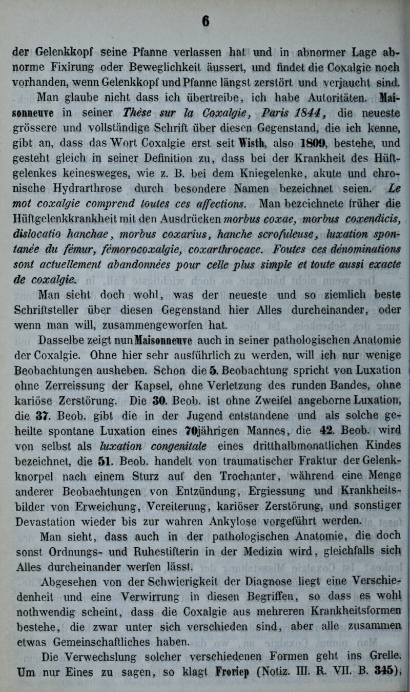 der Gelenkkopf seine Pfanne verlassen hat und in abnormer Lage ab- norme Fixirung oder Beweglichkeit äussert, und findet die Coxalgie noch vorhanden, wenn Gelenkkopf und Pfanne längst zerstört und verjaucht sind. Man glaube nicht dass ich übertreibe, ich habe Autoritäten. Mai- sonneuYe in seiner These sur la Coxalgie, Paris 1844, die neueste grössere und vollständige Schrift über diesen Gegenstand, die ich kenne, gibt an, dass das Wort Coxalgie erst seit Wisth, also 1809, bestehe, und gesteht gleich in seiner Definition zu, dass bei der Krankheit des Hüft- gelenkes keinesweges, wie z. B. bei dem Kniegelenke, akute und chro- nische Hydrarthrose durch besondere Namen bezeichnet seien. Le mot coxalgie comprend toutes ces affections. Man bezeichnte früher die Hüftgelenkkrankheit mit den Ausdrücken morbus coxae, morbus coxendicis, dislocatio hanchae, morbus coxarius, hauche scrofuleuse, luxation spon- tanee du femur, femorocoxalgie, coxarlhrocace. Fontes ces denominations sont actuellement abandonnees pour celle plus simple et toute aussi exacte \ de coxalgie. Man sieht doch wohl, was der neueste und so ziemlich beste Schriftsteller über diesen Gegenstand hier Alles durcheinander, oder wenn man will, zusammengeworfen hat. Dasselbe zeigt nunMaisonneuye auch in seiner pathologischen Anatomie ! der Coxalgie. Ohne hier sehr ausführlich zu werden, will ich nur wenige I Beobachtungen ausheben. Schon die 5. Beobachtung spricht von Luxation | ohne Zerreissung der Kapsel, ohne Verletzung des runden Bandes, ohne kariöse Zerstörung. Die 30. Beob. ist ohne Zweifel angeborne Luxation, | die 37. Beob. gibt die in der Jugend entstandene und als solche ge- heilte spontane Luxation eines 70jährigen Mannes, die 42. Beob. wird von selbst als luxation congenitale eines dritthalbmonatlichen Kindes j bezeichnet, die 51. Beob. handelt von traumatischer Fraktur der Gelenk- knorpel nach einem Sturz auf den Trochanter, während eine Menge j anderer Beobachtungen von Entzündung, Ergiessung und Krankheits- j bilder von Erweichung, Vereiterung, kariöser Zerstörung, und sonstiger i Devastation wieder bis zur wahren Ankylose vorgeführt werden. Man sieht, dass auch in der pathologischen Anatomie, die doch j sonst Ordnungs- und Ruhestifterin in der Medizin wird, gleichfalls sich Alles durcheinander werfen lässt. Abgesehen von der Schwierigkeit der Diagnose liegt eine Verschie- denheit und eine Verwirrung in diesen Begriffen, so dass es wohl nothwendig scheint, dass die Coxalgie aus mehreren Krankheitsformen bestehe, die zwar unter sich verschieden sind, aber alle zusammen etwas Gemeinschaftliches haben. Die Verwechslung solcher verschiedenen Formen geht ins Grelle. Um nur Eines zu sagen, so klagt Froriep (Notiz. III. R. VII. B. 345),