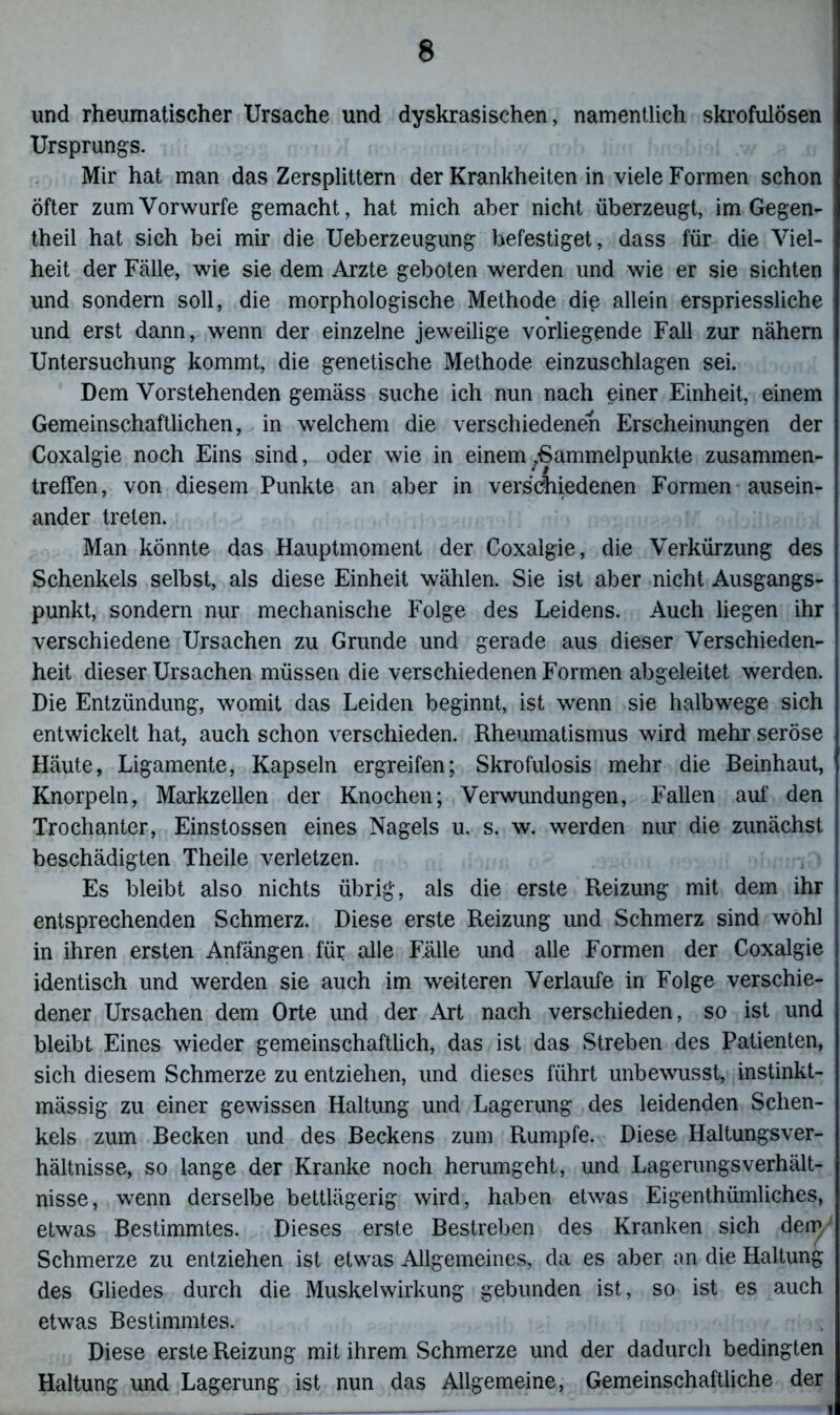 und rheumatischer Ursache und dyskrasischen, namentlich skrofulösen Ursprungs. Mir hat man das Zersplittern der Krankheiten in viele Formen schon öfter zum Vorwürfe gemacht, hat mich aber nicht überzeugt, im Gegen- theil hat sich bei mir die Ueberzeugung befestiget, dass für die Viel- heit der Fälle, wie sie dem Arzte geboten werden und wie er sie sichten und sondern soll, die morphologische Methode die allein erspriessliche und erst dann, wenn der einzelne jeweilige vorliegende Fall zur nähern Untersuchung kommt, die genetische Methode einzuschlagen sei. Dem Vorstehenden gemäss suche ich nun nach einer Einheit, einem Gemeinschaftlichen, in welchem die verschiedenen Erscheinungen der Coxalgie noch Eins sind, oder wie in einem/Sammelpunkte Zusammen- treffen, von diesem Punkte an aber in verschiedenen Formen ausein- ander treten. Man könnte das Hauptmoment der Coxalgie, die Verkürzung des Schenkels selbst, als diese Einheit wählen. Sie ist aber nicht Ausgangs- punkt, sondern nur mechanische Folge des Leidens. Auch liegen ihr verschiedene Ursachen zu Grunde und gerade aus dieser Verschieden- heit dieser Ursachen müssen die verschiedenen Formen abgeleitet werden. Die Entzündung, womit das Leiden beginnt, ist wenn sie halbwege sich entwickelt hat, auch schon verschieden. Rheumatismus wird mehr seröse Häute, Ligamente, Kapseln ergreifen; Skrofulosis mehr die Beinhaut, Knorpeln, Markzellen der Knochen; Verwundungen, Fallen auf den Trochanter, Einstossen eines Nagels u. s. w. werden nur die zunächst beschädigten Theile verletzen. Es bleibt also nichts übrig, als die erste Reizung mit dem ihr entsprechenden Schmerz. Diese erste Reizung und Schmerz sind wohl in ihren ersten Anfängen für alle Fälle und alle Formen der Coxalgie identisch und werden sie auch im weiteren Verlaufe in Folge verschie- dener Ursachen dem Orte und der Art nach verschieden, so ist und bleibt Eines wieder gemeinschaftlich, das ist das Streben des Patienten, sich diesem Schmerze zu entziehen, und dieses führt unbewusst, instinkt- mässig zu einer gewissen Haltung und Lagerung des leidenden Schen- kels zum Becken und des Beckens zum Rumpfe. Diese Haltungsver- hältnisse, so lange der Kranke noch herumgeht, und Lagerungs Verhält- nisse, wenn derselbe bettlägerig wird, haben etwas Eigenthümliches, etwas Bestimmtes. Dieses erste Bestreben des Kranken sich den) Schmerze zu entziehen ist etwas Allgemeines, da es aber an die Haltung des Gliedes durch die Muskelwirkung gebunden ist, so ist es auch etwas Bestimmtes. Diese erste Reizung mit ihrem Schmerze und der dadurch bedingten Haltung und Lagerung ist nun das Allgemeine, Gemeinschaftliche der