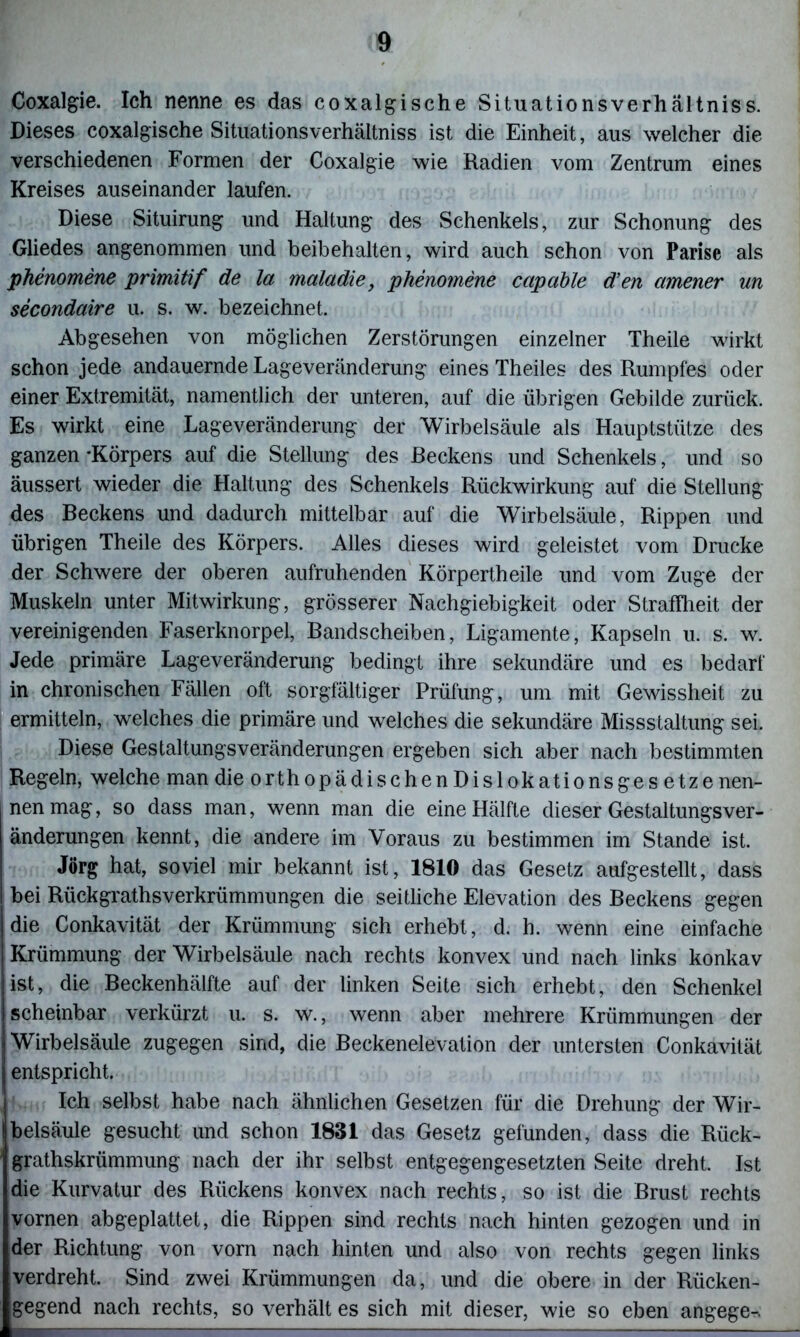 Coxalgie. Ich nenne es das coxalgische Situationsverhältniss. Dieses coxalgische Situationsverhältniss ist die Einheit, aus welcher die verschiedenen Formen der Coxalgie wie Radien vom Zentrum eines Kreises auseinander laufen. Diese Situirung und Haltung' des Schenkels, zur Schonung des Gliedes angenommen und beibehalten, wird auch schon von Parise als phenomene primitif de la maladie, phenomene capable d’en amener un secondaire u. s. w. bezeichnet. Abgesehen von möglichen Zerstörungen einzelner Theile wirkt schon jede andauernde Lageveränderung eines Theiles des Rumpfes oder einer Extremität, namentlich der unteren, auf die übrigen Gebilde zurück. Es wirkt eine Lageveränderung der Wirbelsäule als Hauptstütze des ganzen-Körpers auf die Stellung des Reckens und Schenkels, und so äussert wieder die Haltung des Schenkels Rückwirkung auf die Stellung des Beckens und dadurch mittelbar auf die Wirbelsäule, Rippen und übrigen Theile des Körpers. Alles dieses wird geleistet vom Drucke der Schwere der oberen aufruhenden Körpertheile und vom Zuge der Muskeln unter Mitwirkung, grösserer Nachgiebigkeit oder Straffheit der vereinigenden Faserknorpel, Bandscheiben, Ligamente, Kapseln u. s. w. Jede primäre Lageveränderung bedingt ihre sekundäre und es bedarf in chronischen Fällen oft sorgfältiger Prüfung, um mit Gewissheit zu ermitteln, welches die primäre und welches die sekundäre Missstaltung sei. Diese Gestaltungsveränderungen ergeben sich aber nach bestimmten Regeln, welche man die orth opädischen Di slokatio ns ge setze nen- nen mag, so dass man, wenn man die eine Hälfte dieser Gestaltungsver- änderungen kennt, die andere im Voraus zu bestimmen im Stande ist. Jörg hat, soviel mir bekannt ist, 1810 das Gesetz aufgestellt, dass bei Rückgratverkrümmungen die seitliche Elevation des Beckens gegen die Conkavität der Krümmung sich erhebt, d. h. wenn eine einfache Krümmung der Wirbelsäule nach rechts konvex und nach links konkav ist, die Beckenhälfte auf der linken Seite sich erhebt, den Schenkel scheinbar verkürzt u. s. w., wenn aber mehrere Krümmungen der Wirbelsäule zugegen sind, die Beckenelevation der untersten Conkavität entspricht. Ich selbst habe nach ähnlichen Gesetzen für die Drehung der Wir- belsäule gesucht und schon 1831 das Gesetz gefunden, dass die Rück- grathskrümmung nach der ihr selbst entgegengesetzten Seite dreht. Ist die Kurvatur des Rückens konvex nach rechts, so ist die Brust rechts vornen abgeplattet, die Rippen sind rechts nach hinten gezogen und in der Richtung von vorn nach hinten und also von rechts gegen links verdreht. Sind zwei Krümmungen da, und die obere in der Rücken- gegend nach rechts, so verhält es sich mit dieser, wie so eben angege^