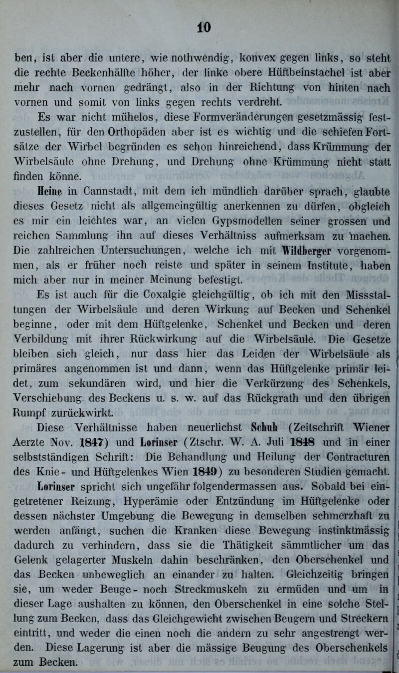 ben, ist aber die untere, wie nothwendig, konvex gegen links, so steht die rechte Beckenhälfte höher, der linke obere Hüftbeinstachel ist aber mehr nach vornen gedrängt, also in der Richtung von hinten nach vornen und somit von links gegen rechts verdreht. Es war nicht mühelos, diese Formveränderungen gesetzmässig fest- zustellen, für den Orthopäden aber ist es wichtig und die schiefen Fort- sätze der Wirbel begründen es schon hinreichend, dass Krümmung der Wirbelsäule ohne Drehung, und Drehung ohne Krümmung nicht statt finden könne. Heine in Cannstadt, mit dem ich mündlich darüber sprach, glaubte dieses Gesetz nicht als allgemeingültig anerkennen zu dürfen, obgleich es mir ein leichtes war, an vielen Gypsmodellen seiner grossen und reichen Sammlung ihn auf dieses Verhältniss aufmerksam zu 'machen. Die zahlreichen Untersuchungen, welche ich mit Wildberger vorgenom- men, als er früher noch reiste und später in seinem Institute, haben mich aber nur in meiner Meinung befestigt. Es ist auch für die Coxalgie gleichgültig, ob ich mit den Missstal- tungen der Wirbelsäule und deren Wirkung auf Becken und Schenkel beginne, oder mit dem Hüftgelenke, Schenkel und Becken und deren Verbildung mit ihrer Rückwirkung auf die Wirbelsäule. Die Gesetze bleiben sich gleich, nur dass hier das Leiden der Wirbelsäule als primäres angenommen ist und dann, wenn das Hüftgelenke primär lei- det, zum sekundären wird, und hier die Verkürzung des Schenkels, Verschiebung des Beckens u. s. w. auf das Riickgrath und den übrigen Rumpf zurückwirkt. Diese Verhältnisse haben neuerlichst Schah (Zeitschrift Wiener Aerzte Nov. 1847) und Lorinser (Ztschr. W. A. Juli 1848 und in einer selbstständigen Schrift: Die Behandlung und Heilung der Contracturen des Knie- und Hüftgelenkes Wien 1849) zu besonderen Studien gemacht. Lorinser spricht sich ungefähr folgendermassen aus. Sobald bei ein- getretener Reizung, Hyperämie oder Entzündung im Hüftgelenke oder dessen nächster Umgebung die Bewegung in demselben schmerzhaft zu werden anfängt, suchen die Kranken diese Bewegung instinktmässig j dadurch zu verhindern, dass sie die Thätigkeit sämmtlicher um das Gelenk gelagerter Muskeln dahin beschränken, den Oberschenkel und das Becken unbeweglich an einander zu halten. Gleichzeitig bringen j sie, um weder Beuge- noch Streckmuskeln zu ermüden und um in dieser Lage aushalten zu können, den Oberschenkel in eine solche Stel- ^ lung zum Becken, dass das Gleichgewicht zwischen Beugern und Streckern eintritt, und weder die einen noch die andern zu sehr angestrengt wer- den. Diese Lagerung ist aber die mässige Beugung des Oberschenkels ^ zum Becken.