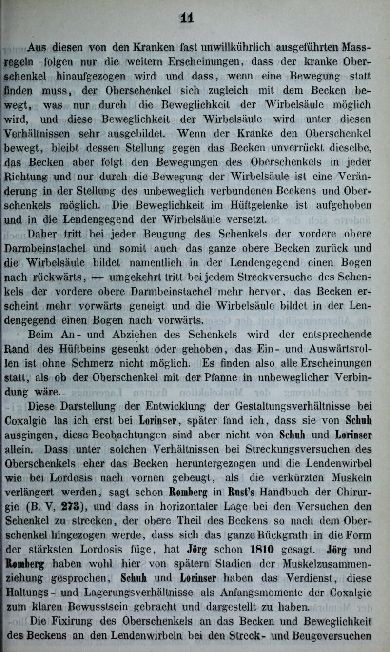 - j Aus diesen von den Kranken fast unwillkürlich ausgeführten Mass- | regeln folgen nur die weitern Erscheinungen, dass der kranke Ober- j Schenkel hinaufgezogen wird und dass, wenn eine Bewegung statt finden muss, der Oberschenkel sich zugleich mit dem Becken be- wegt, was nur durch die Beweglichkeit der Wirbelsäule möglich wird, und diese Beweglichkeit der Wirbelsäule wird unter diesen Verhältnissen sehr ausgebildet. Wenn der Kranke den Oberschenkel bewegt, bleibt dessen Stellung gegen das Becken unverrückt dieselbe, das Becken aber folgt den Bewegungen des Oberschenkels in jeder Richtung und nur durch die Bewegung der Wirbelsäule ist eine Verän- derung in der Stellung des unbeweglich verbundenen Beckens und Ober- schenkels möglich. Die Beweglichkeit im Hüftgelenke ist aufgehoben und in die Lendengegend der Wirbelsäule versetzt. Daher tritt bei jeder Beugung des Schenkels der vordere obere Darmbeinstachel und somit auch das ganze obere Becken zurück und die Wirbelsäule bildet namentlich in der Lendengegend einen Bogen nach rückwärts, — umgekehrt tritt bei jedem Streckversuche des Schen- kels der vordere obere Darmbeinstachel mehr hervor, das Becken er- scheint mehr vorwärts geneigt und die Wirbelsäule bildet in der Len- dengegend einen Bogen nach vorwärts. Beim An- und Abziehen des Schenkels wird der entsprechende Rand des Hüftbeins gesenkt oder gehoben, das Ein- und Auswärtsrol- len ist ohne Schmerz nicht möglich. Es finden also alle Erscheinungen statt, als ob der Oberschenkel mit der Pfanne in unbeweglicher Verbin- dung wäre. Diese Darstellung der Entwicklung der Gestaltungsverhältnisse bei Coxalgie las ich erst bei Lorinser, später fand ich, dass sie von Schuh ausgingen, diese Beobachtungen sind aber nicht von Schuh und Lorinser allein. Dass unter solchen Verhältnissen bei Streckungsversuchen des Oberschenkels eher das Becken heruntergezogen und die Lendenwirbel wie bei Lordosis nach vornen gebeugt, als die verkürzten Muskeln verlängert werden, sagt schon Romberg in Rust’s Handbuch der Chirur- gie (B. V, 273), und dass in horizontaler Lage bei den Versuchen den Schenkel zu strecken, der obere Theil des Beckens so nach dem Ober- schenkel hingezogen werde, dass sich das ganzeRückgrath in die Form der stärksten Lordosis füge, hat Jörg schon 1810 gesagt. Jörg und Romberg haben wohl hier von spätem Stadien der Muskelzusammen- ziehung gesprochen, Schuh und Loriuser haben das Verdienst, diese Haltungs- und Lagerungsverhältnisse als Anfangsmomente der Coxalgie zum klaren Bewusstsein gebracht und dargestellt zu haben. Die Fixirung des Oberschenkels an das Becken und Beweglichkeit des Beckens an den Lendenwirbeln bei denStreck- und Beugeversuchen