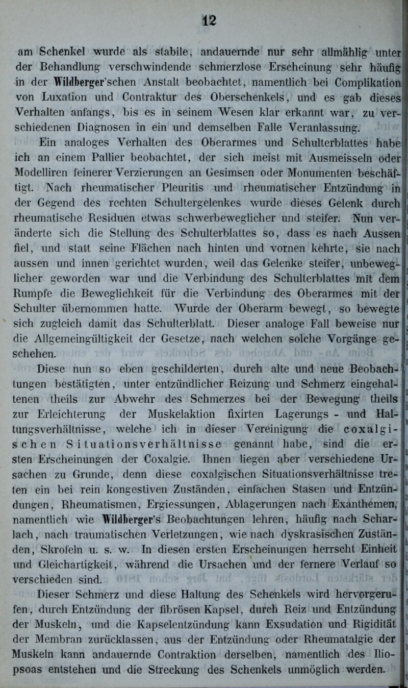 am Schenkel wurde als stabile, andauernde nur sehr allmählig unter der Behandlung verschwindende schmerzlose Erscheinung sehr häufig in der Wildberger’schen Anstalt beobachtet, namentlich bei Complikation von Luxation und Contraktur des Oberschenkels, und es gab dieses Verhalten anfangs, bis es in seinem Wesen klar erkannt war, zu ver- schiedenen Diagnosen in ein und demselben Falle Veranlassung. Ein analoges Verhalten des Oberarmes und Schulterblattes habe ich an einem Pallier beobachtet, der sich meist mit Ausmeisseln oder Modelliren feinerer Verzierungen an Gesimsen oder Monumenten beschäf- tigt. Nach rheumatischer Pleuritis und rheumatischer Entzündung in der Gegend des rechten Schultergelenkes wurde dieses Gelenk durch rheumatische Residuen etwas schwerbeweglicher und steifer. Nun ver- änderte sich die Stellung des Schulterblattes so, dass es nach Aussen fiel, und statt seine Flächen nach hinten und vornen kehrte, sie nach aussen und innen gerichtet wurden, weil das Gelenke steifer, unbeweg- licher geworden war und die Verbindung des Schulterblattes mit dem Rumpfe die Beweglichkeit für die Verbindung des Oberarmes mit der Schulter übernommen hatte. Wurde der Oberarm bewegt, so bewegte sich zugleich damit das Schulterblatt. Dieser analoge Fall beweise nur die Allgemeingültigkeit der Gesetze, nach welchen solche Vorgänge ge- schehen. Diese nun so eben geschilderten, durch alte und neue Beobach- tungen bestätigten, unter entzündlicher Reizung und Schmerz eingehal- tenen theils zur Abwehr des Schmerzes bei der Bewegung theils! zur Erleichterung der Muskelaktion fixirten Lagerungs - und Hal- tungsverhältnisse, welche ich in dieser Vereinigung die coxalgi- schen Situationsverhältnisse genannt habe, sind die er- sten Erscheinungen der Coxalgie. Ihnen liegen aber verschiedene Ur- sachen zu Grunde, denn diese coxalgischen Situationsverhältnisse tre- ten ein bei rein kongestiven Zuständen, einfachen Stasen und Entzün- dungen, Rheumatismen, Ergiessungen, Ablagerungen nach Exanthemen, namentlich wie Wildberger’s Beobachtungen lehren, häufig nach Schar- lach, nach traumatischen Verletzungen, wie nach dyskrasischen Zustän- den , Skrofeln u. s. w. In diesen ersten Erscheinungen herrscht Einheit i und Gleichartigkeit, während die Ursachen und der fernere Verlauf so ^ verschieden sind. Dieser Schmerz und diese Haltung des Schenkels wird hervorgeru- fen, durch Entzündung der fibrösen Kapsel, durch Reiz und Entzündung der Muskeln, und die Kapselentzündung kann Exsudation und Rigidität der Membran zurücklassen, aus der Entzündung oder Rheumatalgie der Muskeln kann andauernde Contraktion derselben, namentlich des Ilio- psoas entstehen und die Streckung des Schenkels unmöglich werden.