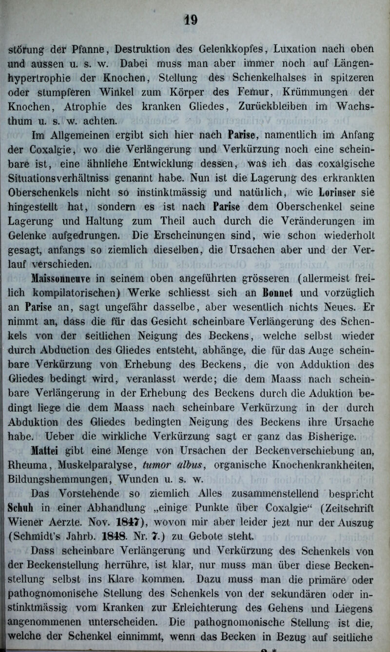 Störung der Pfanne, Destruktion des Gelenkkopfes, Luxation nach oben und aussen u. s. w. Dabei muss man aber immer noch auf Längen- hypertrophie der Knochen, Stellung des Schenkelhalses in spitzeren oder stumpferen Winkel zum Körper des Femur, Krümmungen der Knochen, Atrophie des kranken Gliedes, Zurückbleiben im Wachs- thum u. s. w. achten. Im Allgemeinen ergibt sich hier nach Parise, namentlich im Anfang der Coxalgie, wo die Verlängerung und Verkürzung noch eine schein- bare ist, eine ähnliche Entwicklung dessen, was ich das coxalgische Situationsverhältniss genannt habe. Nun ist die Lagerung des erkrankten Oberschenkels nicht so instinktmässig und natürlich, wie Lorinser sie hingestellt hat, sondern es ist nach Parise dem Oberschenkel seine Lagerung und Haltung zum Theil auch durch die Veränderungen im Gelenke aufgedrungen. Die Erscheinungen sind, wie schon wiederholt gesagt, anfangs so ziemlich dieselben, die Ursachen aber und der Ver- lauf verschieden. Maissonncnve in seinem oben angeführten grösseren (allermeist frei- lich kompilatorischen) Werke schliesst sich an Bonnet und vorzüglich an Parise an, sagt ungefähr dasselbe, aber wesentlich nichts Neues. Er nimmt an, dass die für das Gesicht scheinbare Verlängerung des Schen- f kels von der seitlichen Neigung des Beckens, welche selbst wieder j durch Abduction des Gliedes entsteht, abhänge, die für das Auge schein- bare Verkürzung von Erhebung des Beckens, die von Adduktion des Gliedes bedingt wird, veranlasst werde; die dem Maass nach sehein- ! bare Verlängerung in der Erhebung des Beckens durch die Aduktion be- dingt liege die dem Maass nach scheinbare Verkürzung in der durch Abduktion des Gliedes bedingten Neigung des Beckens ihre Ursache habe. Ueber die wirkliche Verkürzung sagt er ganz das Bisherige. Mattei gibt eine Menge von Ursachen der Beckenverschiebung an, I Rheuma, Muskelparalyse, tumor albus, organische Knochenkrankheiten, Bildungshemmungen, Wunden u. s. w. Das Vorstehende so ziemlich Alles zusammenstellend bespricht ' Schuh in einer Abhandlung „einige Punkte über Coxalgie“ (Zeitschrift Wiener Aerzte. Nov. 1847), wovon mir aber leider jezt nur der Auszug (Schmidt’s Jahrb. 1848. Nr. 7.) zu Gebote steht. Dass scheinbare Verlängerung und Verkürzung des Schenkels von der Beckenstellung herrühre, ist klar, nur muss man über diese Becken- stellung selbst ins Klare kommen. Dazu muss man die primäre oder pathognomonische Stellung des Schenkels von der sekundären oder in- stinktmässig vom Kranken zur Erleichterung des Gehens und Liegens (angenommenen unterscheiden. Die pathognomonische Stellung ist die, welche der Schenkel einnimmt, wenn das Becken in Bezug auf seitliche ■ - o *