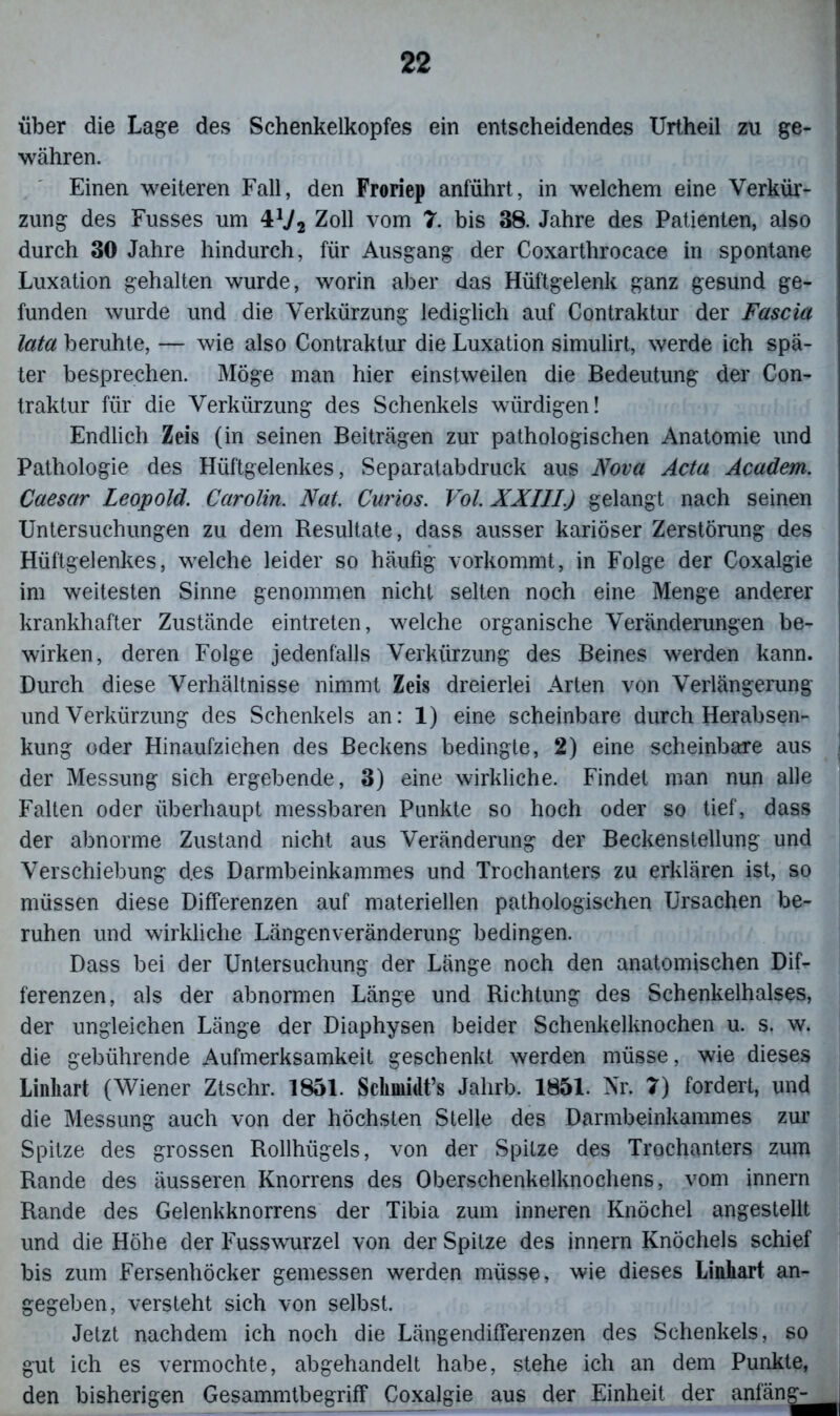 über die Lage des Schenkelkopfes ein entscheidendes Urtheil zu ge- währen. Einen weiteren Fall, den Froriep anführt, in welchem eine Verkür- zung des Fusses um 4 V2 Zoll vom 7. bis 38. Jahre des Patienten, also durch 30 Jahre hindurch, für Ausgang der Coxarthrocace in spontane Luxation gehalten wurde, worin aber das Hüftgelenk ganz gesund ge- funden wurde und die Verkürzung lediglich auf Contraktur der Fascia lata beruhte, — wie also Contraktur die Luxation simulirt, werde ich spä- ter besprechen. Möge man hier einstweilen die Bedeutung der Con- traktur für die Verkürzung des Schenkels würdigen! Endlich Zeis (in seinen Beiträgen zur pathologischen Anatomie und Pathologie des Hüftgelenkes, Separatabdruck aus Nova Acta Academ. Caesar Leopold. Carolin. Nat. Curios. Vol. XXIII.) gelangt nach seinen Untersuchungen zu dem Resultate, dass ausser kariöser Zerstörung des Hüftgelenkes, welche leider so häufig vorkommt, in Folge der Coxalgie im weitesten Sinne genommen nicht selten noch eine Menge anderer krankhafter Zustände eintreten, welche organische Veränderungen be- wirken, deren Folge jedenfalls Verkürzung des Beines werden kann. Durch diese Verhältnisse nimmt Zeis dreierlei Arten von Verlängerung und Verkürzung des Schenkels an: 1) eine scheinbare durch Herabsen- kung oder Hinaufziehen des Beckens bedingte, 2) eine scheinbare aus der Messung sich ergebende, 3) eine wirkliche. Findet man nun alle Falten oder überhaupt messbaren Punkte so hoch oder so tief, dass der abnorme Zustand nicht aus Veränderung der Beckenstellung und Verschiebung des Darmbeinkammes und Trochanters zu erklären ist, so müssen diese Differenzen auf materiellen pathologischen Ursachen be- ruhen und wirkliche Längenveränderung bedingen. Dass bei der Untersuchung der Länge noch den anatomischen Dif- ferenzen, als der abnormen Länge und Richtung des Schenkelhalses, der ungleichen Länge der Diaphysen beider Schenkelknochen u. s. w. die gebührende Aufmerksamkeit geschenkt werden müsse, wie dieses Linhart (Wiener Ztschr. 1851. Schmidt’s Jahrb. 1851. Nr. 7) fordert, und die Messung auch von der höchsten Stelle des Darmbeinkammes zur Spitze des grossen Rollhiigels, von der Spitze des Trochanters zum Rande des äusseren Knorrens des Oberschenkelknochens, vom innern Rande des Gelenkknorrens der Tibia zum inneren Knöchel angestellt und die Höhe der Fusswurzel von der Spitze des innern Knöchels schief bis zum Fersenhöcker gemessen werden müsse, wie dieses Linhart an- gegeben, versteht sich von selbst. Jetzt nachdem ich noch die Längend ifferenzen des Schenkels, so gut ich es vermochte, abgehandelt habe, stehe ich an dem Punkte, den bisherigen Gesammtbegriff Coxalgie aus der Einheit der anfän