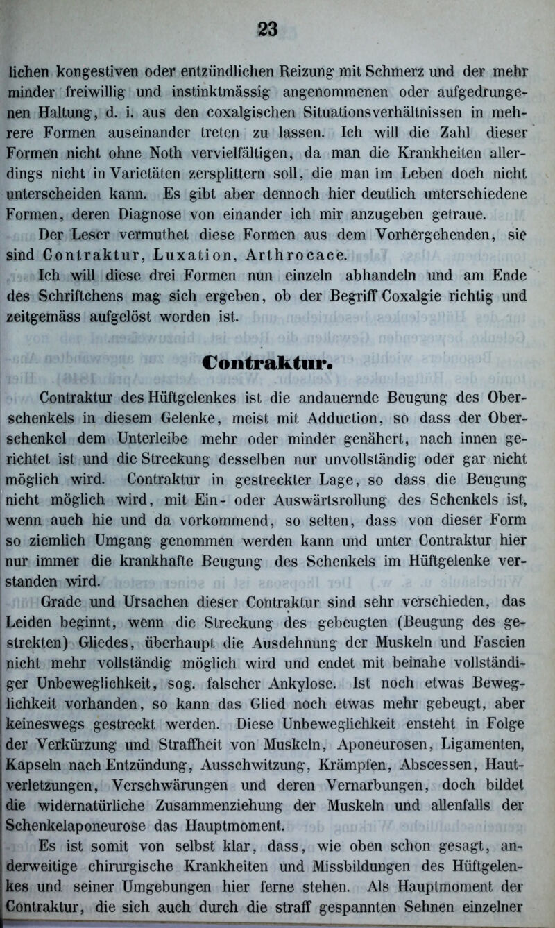 liehen kongestiven oder entzündlichen Reizung mit Schmerz und der mehr minder freiwillig und instinktmässig angenommenen oder aufgedrunge- nen Haltung, d. i. aus den coxalgischen Situationsverhältnissen in meh- rere Formen auseinander treten zu lassen. Ich will die Zahl dieser Formen nicht ohne Noth vervielfältigen, da man die Krankheiten aller- dings nicht in Varietäten zersplittern soll, die man im Leben doch nicht unterscheiden kann. Es gibt aber dennoch hier deutlich unterschiedene Formen, deren Diagnose von einander ich mir anzugeben getraue. Der Leser vermuthet diese Formen aus dem Vorhergehenden, sie sind Contraktur, Luxation, Arthrocace. Ich will diese drei Formen nun einzeln abhandeln und am Ende des Schriftchens mag sich ergeben, ob der Begriff Coxalgie richtig und zeitgemäss aufgelöst worden ist. Contraktur« Contraktur des Hüftgelenkes ist die andauernde Beugung des Ober- schenkels in diesem Gelenke, meist mit Adduction, so dass der Ober- schenkel dem Unterleibe mehr oder minder genähert, nach innen ge- richtet ist und die Streckung desselben nur unvollständig oder gar nicht möglich wird. Contraktur in gestreckter Lage, so dass die Beugung nicht möglich wird, mit Ein- oder Auswärtsrollung des Schenkels ist, wenn auch hie und da vorkommend, so selten, dass von dieser Form so ziemlich Umgang genommen werden kann und unter Contraktur hier nur immer die krankhafte Beugung des Schenkels im Hüftgelenke ver- standen wird. Grade und Ursachen dieser Contraktur sind sehr verschieden, das Leiden beginnt, wenn die Streckung des gebeugten (Beugung des ge- strekten) Gliedes, überhaupt die Ausdehnung der Muskeln und Fascien nicht mehr vollständig möglich wird und endet mit beinahe vollständi- ger Unbeweglichkeit, sog. falscher Ankylose. Ist noch etwas Beweg- lichkeit vorhanden, so kann das Glied noch etwas mehr gebeugt, aber j keineswegs gestreckt werden. Diese Unbeweglichkeit ensteht in Folge der Verkürzung und Straffheit von Muskeln, Aponeurosen, Ligamenten, j Kapseln nach Entzündung, Ausschwitzung, Krämpfen, Abscessen, Haut- verletzungen, Verschwärungen und deren Vernarbungen, doch bildet die widernatürliche Zusammenziehung der Muskeln und allenfalls der j Schenkelaponeurose das Hauptmoment. Es ist somit von selbst klar, dass, wie oben schon gesagt, an- ! derweitige chirurgische Krankheiten und Missbildungen des Hüftgelen- kes und seiner Umgebungen hier ferne stehen. Als Hauptmoment der Contraktur, die sich auch durch die straff gespannten Sehnen einzelner