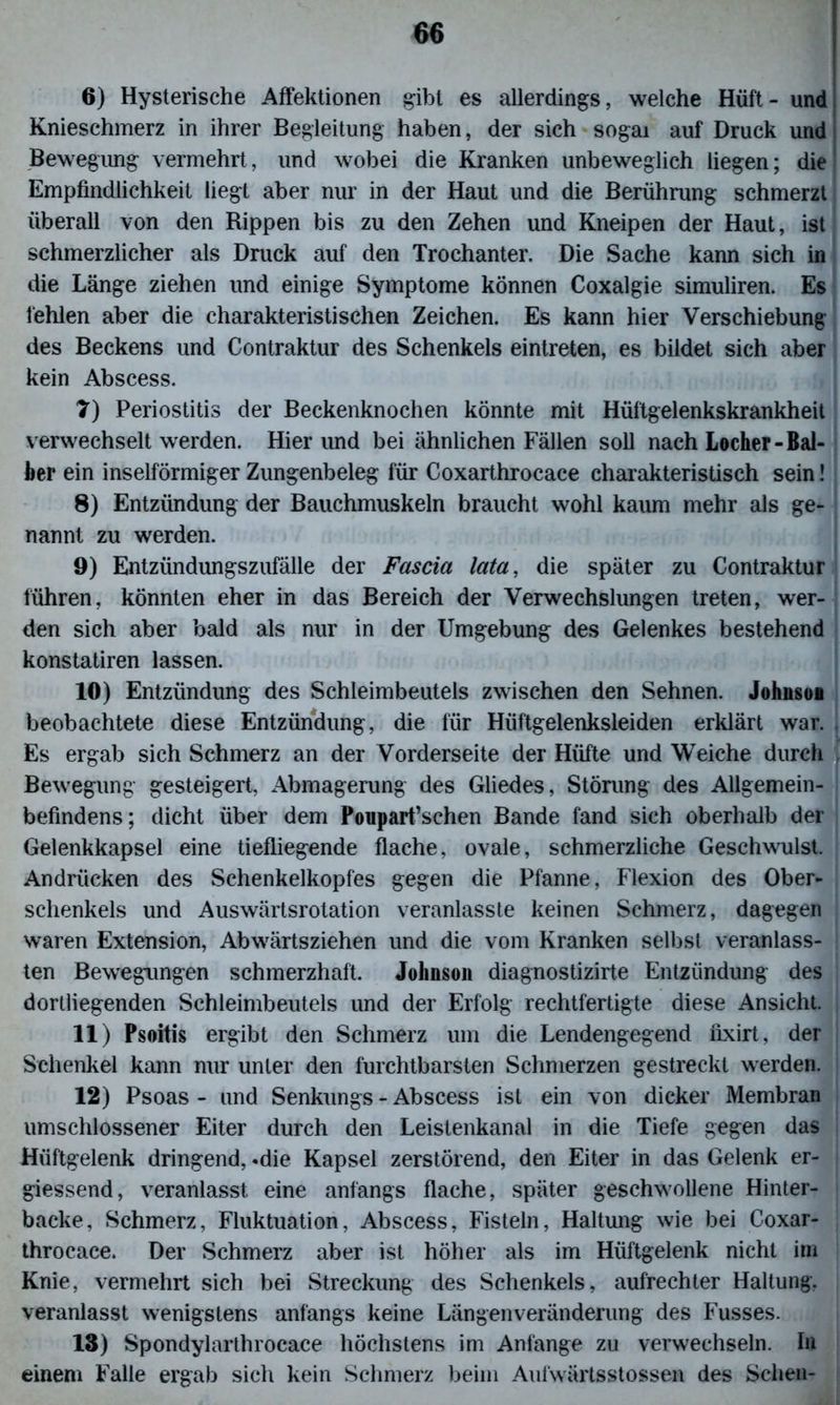 6) Hysterische Affektionen gibt es allerdings, welche Hüf't- und Knieschmerz in ihrer Begleitung haben, der sich sogai auf Druck und Bewegung vermehrt, und wobei die Kranken unbeweglich liegen; die Empfindlichkeit liegt aber nur in der Haut und die Berührung schmerzt überall von den Kippen bis zu den Zehen und Kneipen der Haut, ist schmerzlicher als Druck auf den Trochanter. Die Sache kann sich in die Länge ziehen und einige Symptome können Coxalgie simuliren. Es fehlen aber die charakteristischen Zeichen. Es kann hier Verschiebung des Beckens und Contraktur des Schenkels eintreten, es bildet sich aber kein Abscess. 7) Periostitis der Beckenknochen könnte mit Hüftgelenkskrankheit verwechselt werden. Hierund bei ähnlichen Fällen soll nach Locher - Bal- ber ein inselförmiger Zungenbeleg für Coxarthrocace charakteristisch sein! 8) Entzündung der Bauchmuskeln braucht wohl kaum mehr als ge- nannt zu werden. 9) Entzündungszufälle der Fascia lata, die später zu Contraktur führen, könnten eher in das Bereich der Verwechslungen treten, wer- den sich aber bald als nur in der Umgebung des Gelenkes bestehend konstatiren lassen. 10) Entzündung des Schleimbeutels zwischen den Sehnen. Johnson beobachtete diese Entzündung, die für Hüftgelenksleiden erklärt war. Es ergab sich Schmerz an der Vorderseite der Hüfte und Weiche durch Bewegung gesteigert, Abmagerung des Gliedes, Störung des Allgemein- befindens; dicht über dem Poupart’schen Bande fand sich oberhalb der Gelenkkapsel eine tiefliegende flache, ovale, schmerzliche Geschwulst. Andrücken des Schenkelkopfes gegen die Pfanne, Flexion des Ober- schenkels und Auswärtsrotation veranlasste keinen Schmerz, dagegen waren Extension, Abwärtsziehen und die vom Kranken selbst veranlass- ten Bewegungen schmerzhaft. Johnson diagnostizirte Entzündung des dortliegenden Schleimbeutels und der Erfolg rechtfertigte diese Ansicht. 11) Psoitis ergibt den Schmerz um die Lendengegend nxirt, der Schenkel kann nur unter den furchtbarsten Schmerzen gestreckt werden. 12) Psoas - und Senkungs - Abscess ist ein von dicker Membran umschlossener Eiter durch den Leistenkanal in die Tiefe gegen das Hüftgelenk dringend, «die Kapsel zerstörend, den Eiter in das Gelenk er- giessend, veranlasst eine anfangs flache, später geschwollene Hinter- backe, Schmerz, Fluktuation, Abscess, Fisteln, Haltung wie bei Coxar- throcace. Der Schmerz aber ist höher als im Hüftgelenk nicht im Knie, vermehrt sich bei Streckung des Schenkels, aufrechter Haltung, veranlasst wenigstens anfangs keine Längenveränderung des Fusses. 13) Spondylarthrocace höchstens im Anfänge zu verwechseln, hi einem Falle ergab sich kein Schmerz beim Aufwärtsstossen des Sehen-