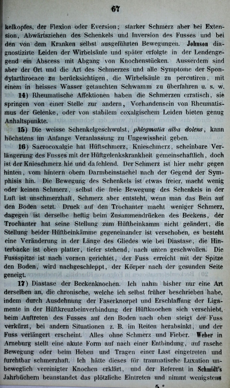 6T Ikelkopfes, der Flexion oder Eversion; starker Schmerz aber bei Exten- sion, Abwärtsziehen des Schenkels und Inversion des Fusses und bei den von dem Kranken selbst ausgeführten Bewegungen. Johnson dia- gnostizirte Leiden der Wirbelsäule und später erfolgte in der Lendenge- gend ein Abscess mit Abgang von Knochenstücken. Ausserdem sind aber der Ort und die Art des Schmerzes und alle Symptome der Spon- dylarthrocace zu berücksichtigen, die Wirbelsäule zu percutiren, mit einem in heisses Wasser getauchten Schwamm zu überfahren u. s. w. 14) Rheumatische Affektionen haben die Schmerzen erratisch, sie springen von einer Stelle zur andern, Vorhandensein von Rheumatis- mus der Gelenke, oder von stabilem coxalgischem Leiden bieten genug Anhaltspunkte. 15) Die weisse Schenkelgeschwulst, phlegmatia alba dolens, kann höchstens im Anfänge Veranlassung zu Ungewissheit geben. 16) Sacrocoxalgie hat Hüftschmerz, Knieschmerz, scheinbare Ver- längerung des Fusses mit der Hüftgelenkskrankheit gemeinschaftlich, doch ist der Knieschmerz hie und da fehlend. Der Schmerz ist hier mehr gegen hinten, vom hintern obern Darmbeinstachel nach der Gegend der Sym- phisis hin. Die Bewegung des Schenkels ist etwas freier, macht wenig oder keinen Schmerz, selbst die freie Bewegung des Schenkels in der Luft ist unschmerzhaft, Schmerz aber entsteht, wenn man das Bein auf den Boden setzt. Druck auf den Trochanter macht weniger Schmerz, dagegen ist derselbe heftig beim Zusammendrücken des Beckens, der Trochanter hat seine Stellung zum Hüftbeinkamm nicht geändert, die Stellung beider Hüftbeinkämme gegeneinander ist verschoben, es besteht eine Veränderung in der Länge des Gliedes wie bei Diastase, die Hin- terbacke ist oben platter, tiefer stehend, nach unten geschwollen. Die Fussspitze ist nach vornen gerichtet, der Fuss erreicht mit der Spitze den Boden, wird nachgeschleppt, der Körper nach der gesunden Seite geneigt. 17) Diastase der Beckenknochen. Ich nahm bisher nur eine Art derselben an, die chronische, welche ich selbst früher beschrieben habe, indem durch Ausdehnung der Faserknorpel und Erschlaffung der Liga- mente in der Hüftkreuzbeinverbindung der Hüftknochen sich verschiebt, beim Auftreten des Fusses auf den Boden nach oben steigt der Fuss verkürzt, bei andern Situationen z. B. im Reiten herabsinkt, und der Fuss verlängert, erscheint. Alles ohne Schmerz und Fieber. Weber in Ameburg stellt eine akute Form auf nach einer Entbindung, auf rasche Bewegung oder beim Heben und Tragen einer Last eingetreten und furchtbar schmerzhaft. Ich hätte dieses für traumatische Luxation un- beweglich vereinigter Knochen erklärt, und der Referent in Schmidts Jahrbüchern beanstandet das plötzliche Eintreten und nimmt wenigsten« z *