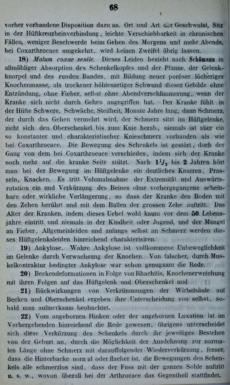 I vorher vorhandene Disposition dazu an. Ort und Art dor Geschwulst, Sitz in der Hüftkreuzbeinverbindung, leichte Verschiebbarkeit in chronischen Fällen, weniger Beschwerde beim Gehen des Morgens und mehr Abends, bei Coxarthrocace umgekehrt, wird keinen Zweifel übrig lassen. 18) Malum coxae senile. Dieses Leiden besteht nach Scliömann in allmähliger Absorption des Schenkelkopfes und der Pfanne, der Gelenk- knorpel und des runden Bandes, mit Bildung neuer poröser löcheriger Knochenmasse, als trockener höhlenartiger Schwund dieser Gebilde ohne Entzündung, ohne Fieber, selbst ohne Abend Verschlimmerung, wenn der Kranke sich nicht durch Gehen angegriffen hat. Der Kranke fühlt in der Hüfte Schwere, Schwäche, Steifheit, Monate Jahre lang, dann Schmerz, der durch das Gehen vermehrt wird, der Schmerz sitzt im Hüftgelenke, zieht sich den Oberschenkel bis zum Knie herab, niemals ist aber ein so konstanter und charakteristischer Knieschmerz vorhanden als wie bei Coxarthrocace. Die Bewegung des Schenkels ist gestört, doch der Gang von dem bei Coxarthrocace verschieden, indem sich der Kranke noch mehr auf die kranke Seite stützt. Nach IV, bis 2 Jahren hört man bei der Bewegung im Hüftgelenke ein deutliches Knarren, Pras- seln, Knacken. Es tritt Volumabnahme der Extremität und Auswärts- rotation ein und Verkürzyng des Beines ohne vorhergegangene schein- bare oder wirkliche Verlängerung, so dass der Kranke den Boden mit den Zehen berührt und mit dem Ballen der grossen Zehe auftritt. Das Alter der Kranken, indem dieses Uebel wohl kaum vor dem 50. Lebens- jahre eintritt und niemals in der Kindheit oder Jugend, und der Mangel an Fieber, Allgemeinleiden und anfangs selbst an Schmerz werden die- ses Hüftgelenksleiden hinreichend charakterisiren. 19) Ankylose. Wahre Ankylose ist vollkommene Unbeweglichkeit im Gelenke durch Verwachsung der Knochen. Von falscher, durch Mus- kelkontraktur bedingter Ankylose war schon genugsam die Rede. 20) Beckendeformationen in Folge von Rhachitis, Knochenerweichung mit ihren Folgen auf das Hüftgelenk und Oberschenkel und 21) Rückwirkungen von Verkrümmungen der Wirbelsäule auf Becken und Oberschenkel ergeben ihre Unterscheidung von selbst, so- bald man aufmerksam beobachtet. 22) Vom angebornen Hinken oder der angebornen Luxation ist im Vorhergehenden hinreichend die Rede gewesen, übrigens unterscheidet sich diese Verkürzung des Schenkels durch ihr jeweiliges Bestehen von der Geburt an, durch die Möglichkeit der Ausdehnung zur norma- len Länge ohne Schmerz mit darauffolgender Wiederverkürzung, ferner, dass die Hinterbacke norn al oder flacher ist, die Bewegungen des Schen- kels alle schmerzlos sind, dass der Fuss mit der ganzen Sohle auftritt u. s. w., wovon überall bei der Arthrocace das Gegenlheil stattfindet.