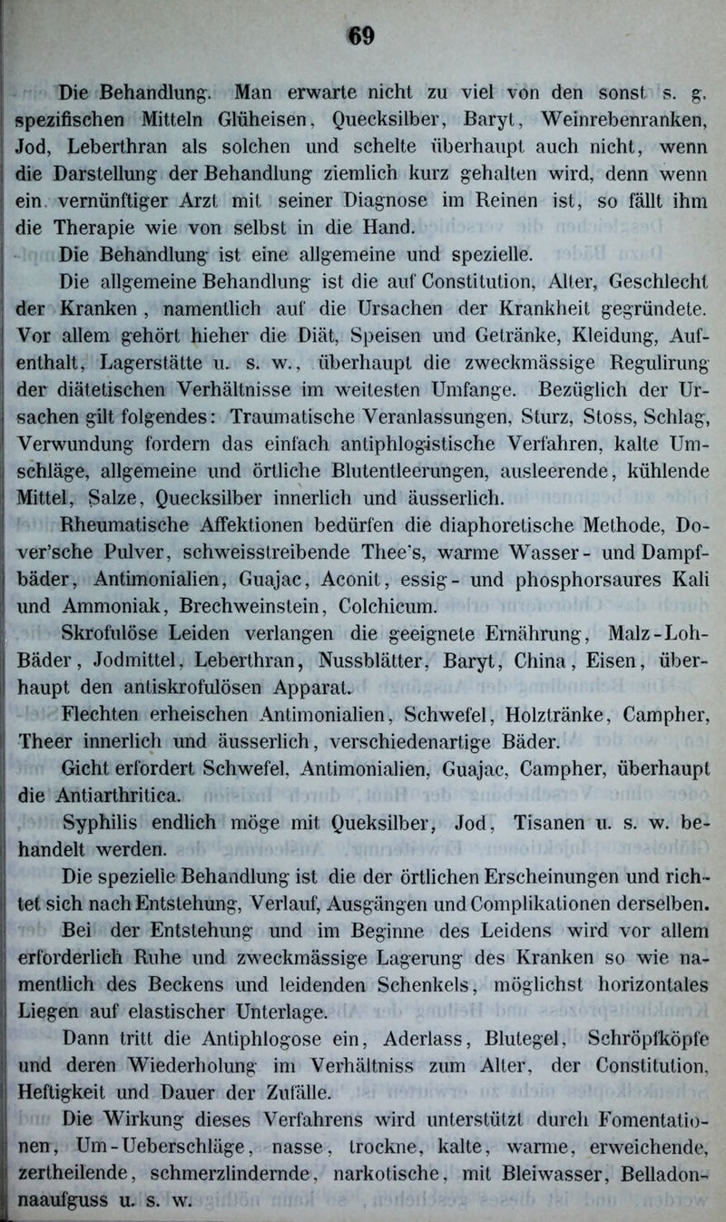 Die Behandlung. Man erwarte nicht zu viel von den sonst s. g, spezifischen Mitteln Glüheisen, Quecksilber, Baryt, Weinrebenranken, Jod, Leberthran als solchen und schelte überhaupt auch nicht, wenn die Darstellung der Behandlung ziemlich kurz gehalten wird, denn wenn ein vernünftiger Arzt mit seiner Diagnose im Reinen ist, so fällt ihm die Therapie wie von selbst in die Hand. Die Behandlung ist eine allgemeine und spezielle. Die allgemeine Behandlung ist die auf Constitution, Alter, Geschlecht der Kranken , namentlich auf die Ursachen der Krankheit gegründete. Vor allem gehört hi eher die Diät, Speisen und Getränke, Kleidung, Auf- enthalt, Lagerstätte u. s. w., überhaupt die zweckmässige Regulirung der diätetischen Verhältnisse im weitesten Umfange. Bezüglich der Ur- sachen gilt folgendes: Traumatische Veranlassungen, Sturz, Stoss, Schlag, Verwundung fordern das einfach antiphlogistische Verfahren, kalte Um- schläge, allgemeine und örtliche Blutentleerungen, ausleerende, kühlende Mittel, Salze, Quecksilber innerlich und äusserlich. Rheumatische AfFektionen bedürfen die diaphoretische Methode, Do- I ver’sche Pulver, schweisstreibende Thee?s, warme Wasser- und Dampf- bäder, Antimonialien, Guajac, Aconit, essig- und phosphorsaures Kali und Ammoniak, Brechweinstein, Colchicum. Skrofulöse Leiden verlangen die geeignete Ernährung, Malz-Loh- Bäder, Jodmittel, Leberthran, Nussblätter, Baryt, China, Eisen, über- haupt den antiskrofulösen Apparat. Flechten erheischen Antimonialien, Schwefel, Holztränke, Campher, Theer innerlich und äusserlich, verschiedenartige Bäder. Gicht erfordert Schwefel, Antimonialien, Guajac, Campher, überhaupt die Antiarthritica. Syphilis endlich möge mit Queksilber, Jod, Tisanen u. s. w. be- j handelt werden. Die spezielle Behandlung ist die der Örtlichen Erscheinungen und rieh- I tet sich nach Entstehung, Verlauf, Ausgängen und Complikationen derselben. Bei der Entstehung und im Beginne des Leidens wird vor allem :! erforderlich Ruhe und zweckmässige Lagerung des Kranken so wie na- i mentlich des Beckens und leidenden Schenkels, möglichst horizontales . Liegen auf elastischer Unterlage. Dann tritt die Antiphlogose ein, Aderlass, Blutegel, Schröpfköpfe i und deren Wiederholung im Verhältniss zum Alter, der Constitution, I Heftigkeit und Dauer der Zufälle. Die Wirkung dieses Verfahrens wird unterstützt durch Fomentatio- nen, Um-Ueberschläge, nasse, trockne, kalte, warme, erweichende, li zertheilende, schmerzlindernde, narkotische, mit Bleiwasser, Belladon- naaufguss u. s. w.