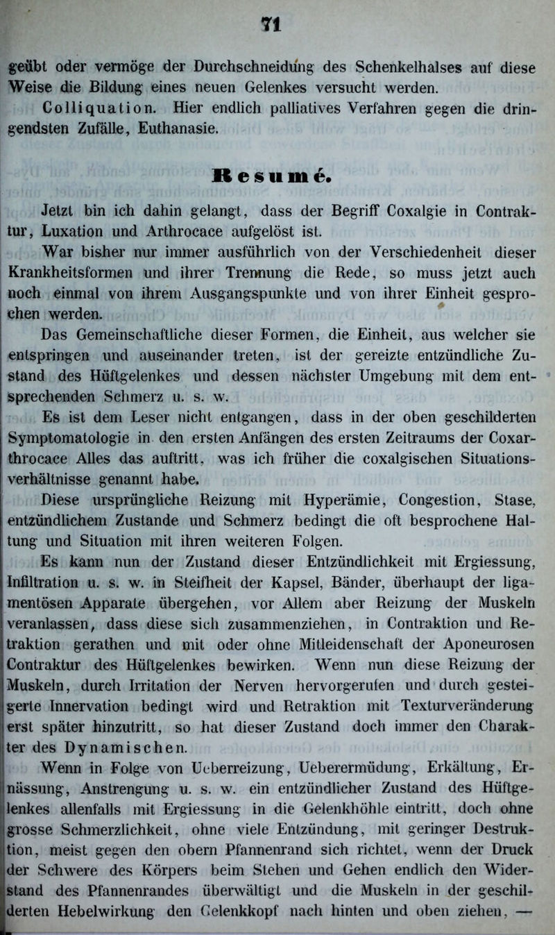 TI geübt oder vermöge der Durchschneidung des Schenkelhalses auf diese Weise die Bildung eines neuen Gelenkes versucht werden. Colliquation. Hier endlich palliatives Verfahren gegen die drin- gendsten Zufälle, Euthanasie. R e s ii in e. Jetzt bin ich dahin gelangt, dass der Begriff Coxalgie in Contrak- tur, Luxation und Arthrocace aufgelöst ist. War bisher nur immer ausführlich von der Verschiedenheit dieser Krankheitsformen und ihrer Trennung die Rede, so muss jetzt auch noch einmal von ihrem Ausgangspunkte und von ihrer Einheit gespro- chen werden. Das Gemeinschaftliche dieser Formen, die Einheit, aus welcher sie entspringen und auseinander treten, ist der gereizte entzündliche Zu- stand des Hüftgelenkes und dessen nächster Umgebung mit dem ent- sprechenden Schmerz u. s. w. Es ist dem Leser nicht entgangen, dass in der oben geschilderten Symptomatologie in den ersten Anfängen des ersten Zeitraums der Coxar- throcace Alles das auftritt, was ich früher die coxalgischen Situations- verhältnisse genannt habe. Diese ursprüngliche Reizung mit Hyperämie, Congestion, Stase, entzündlichem Zustande und Schmerz bedingt die oft besprochene Hal- tung und Situation mit ihren weiteren Folgen. Es kann mm der Zustand dieser Entzündlichkeit mit Ergiessung, Infiltration u. s. w. in Steifheit der Kapsel, Bänder, überhaupt der liga- mentösen Apparate übergehen, vor Allem aber Reizung der Muskeln veranlassen, dass diese sich zusammenziehen, in Contraktion und Re- jtraktion gerathen und mit oder ohne Mitleidenschaft der Aponeurosen (Contraktur des Hüftgelenkes bewirken. Wenn nun diese Reizung der [Muskeln, durch Irritation der Nerven hervorgerulen und durch gestei- | gerte Innervation bedingt wird und Retraktion mit Texturveränderung [erst später hinzutritt, so hat dieser Zustand doch immer den Charak- ter des Dynamischen. Wenn in Folge von Ueberreizung, Ueberermüdung, Erkältung, Er- i nässung, Anstrengung u. s. w. ein entzündlicher Zustand des Hüftge- lenkes allenfalls mit Ergiessung in die Gelenkhöhle eintritt, doch ohne !grosse Schmerzlichkeit, ohne viele Entzündung, mit geringer Destruk- tion, meist gegen den obern Pfannenrand sich richtet, wenn der Druck i der Schwere des Körpers beim Stehen und Gehen endlich den Wider- stand des Pfannenrandes überwältigt und die Muskeln in der geschil- [derten Hebelwirkung den Gelenkkopf nach hinten und oben ziehen, —