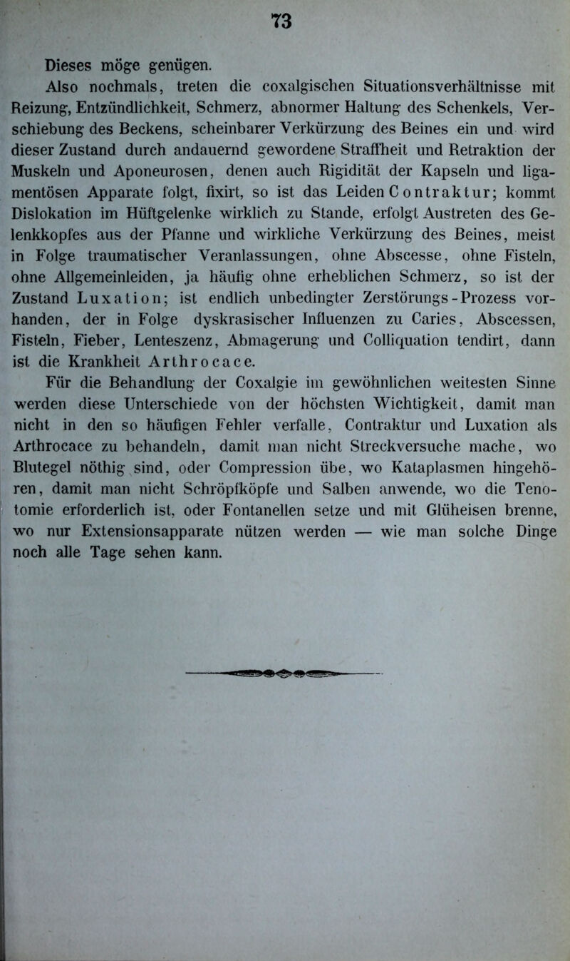 Dieses möge genügen. Also nochmals, treten die coxalgischen Situationsverhältnisse mit Reizung, Entzündlichkeit, Schmerz, abnormer Haltung des Schenkels, Ver- schiebung des Beckens, scheinbarer Verkürzung des Beines ein und wird dieser Zustand durch andauernd gewordene Straffheit und Retraktion der Muskeln und Aponeurosen, denen auch Rigidität der Kapseln und liga- mentösen Apparate folgt, fixirt, so ist das Leiden C ontraktur; kommt Dislokation im Hüftgelenke wirklich zu Stande, erfolgt Austreten des Ge- lenkkopfes aus der Pfanne und wirkliche Verkürzung des Beines, meist in Folge traumatischer Veranlassungen, ohne Abscesse, ohne Fisteln, ohne Allgemeinleiden, ja häufig ohne erheblichen Schmerz, so ist der Zustand Luxation; ist endlich unbedingter Zerstörungs-Prozess vor- handen, der in Folge dyskrasischer Influenzen zu Caries, Abscessen, Fisteln, Fieber, Lenteszenz, Abmagerung und Colliquation tendirt, dann ist die Krankheit Arthrocace. Für die Behandlung der Coxalgie im gewöhnlichen weitesten Sinne werden diese Unterschiede von der höchsten Wichtigkeit, damit man nicht in den so häufigen Fehler verfalle, Conlraktur und Luxation als Arthrocace zu behandeln, damit man nicht Streckversuche mache, wo Blutegel nöthig sind, oder Compression übe, wo Kataplasmen hingehö- ren, damit man nicht Schröpfköpfe und Salben anwende, wo die Teno- tomie erforderlich ist, oder Fontanellen setze und mit Glüheisen brenne, wo nur Extensionsapparate nützen werden — wie man solche Dinge noch alle Tage sehen kann.