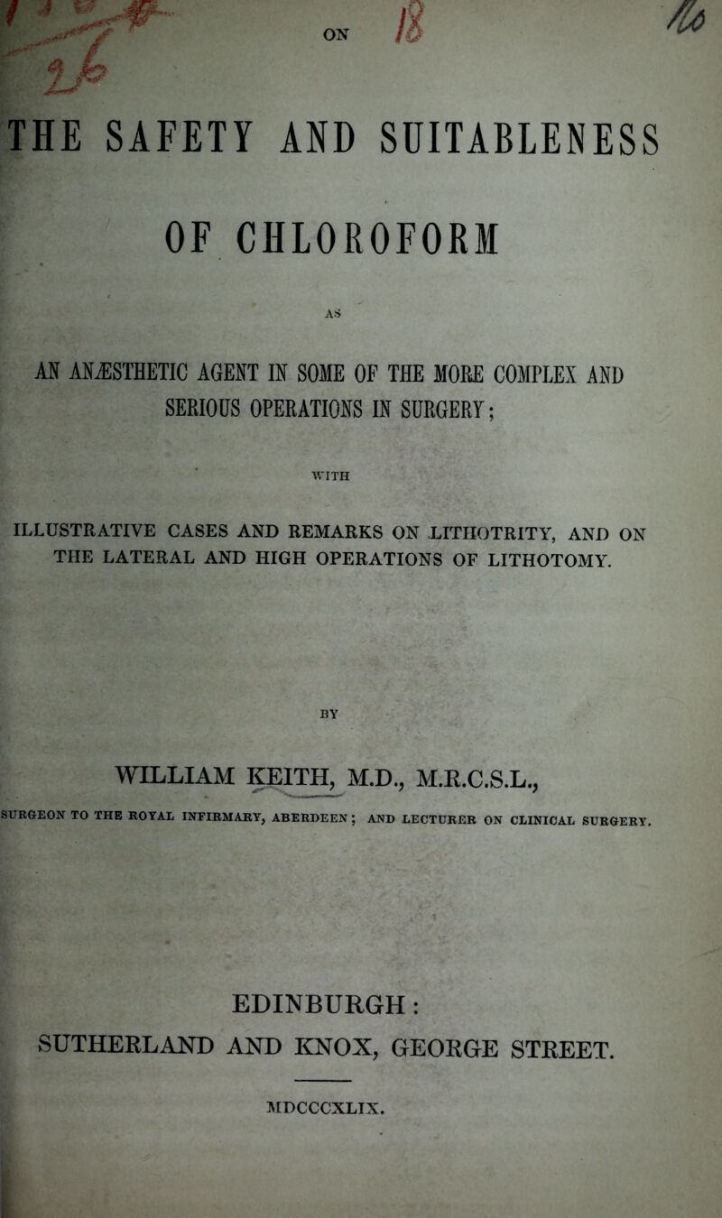 THE SAFETY AND SUITABLENESS OF CHLOROFORM AS AN ANESTHETIC AGENT IN SOME OF THE MORE COMPLEX AND SERIOUS OPERATIONS IN SURGERY; WITH ILLUSTRATIVE CASES AND REMARKS ON LITIIOTRITY, AND ON THE LATERAL AND HIGH OPERATIONS OF LITHOTOMY. WILLIAM KEITH, M.D., M.R.C.S.L., SURGEON TO THE ROYAL INFIRMARY, ABERDEEN ; AND LECTURER ON CLINICAL SURGERY. EDINBURGH: SUTHERLAND AND KNOX, GEORGE STREET. MDCCCXLIX.