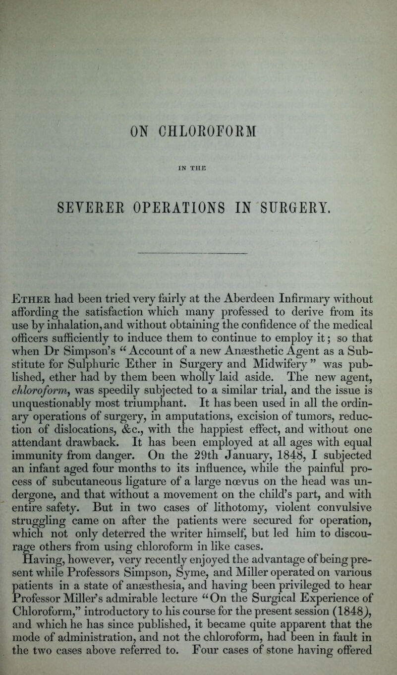 ON CHLOROFORM IN THE SEVERER OPERATIONS IN SURGERY. Ether had been tried very fairly at the Aberdeen Infirmary without affording the satisfaction which many professed to derive from its use by inhalation,and without obtaining the confidence of the medical officers sufficiently to induce them to continue to employ it; so that when Dr Simpson’s “ Account of a new Anaesthetic Agent as a Sub- stitute for Sulphuric Ether in Surgery and Midwifery ” was pub- lished, ether had by them been wholly laid aside. The new agent, chloroform, was speedily subjected to a similar trial, and the issue is unquestionably most triumphant. It has been used in all the ordin- ary operations of surgery, in amputations, excision of tumors, reduc- tion of dislocations, &c., with the happiest effect, and without one attendant drawback. It has been employed at all ages with equal immunity from danger. On the 29th January, 1848, I subjected an infant aged four months to its influence, while the painful pro- cess of subcutaneous ligature of a large ncevus on the head was un- dergone, and that without a movement on the child’s part, and with entire safety. But in two cases of lithotomy, violent convulsive struggling came on after the patients were secured for operation, which not only deterred the writer himself, but led him to discou- rage others from using chloroform in like cases. Having, however, very recently enjoyed the advantage of being pre- sent while Professors Simpson, Syme, and Miller operated on various patients in a state of anaesthesia, and having been privileged to hear Professor Miller’s admirable lecture “On the Surgical Experience of Chloroform,” introductory to his course for the present session (1848), and which he has since published, it became quite apparent that the mode of administration, and not the chloroform, had Been in fault in the two cases above referred to. Four cases of stone having offered