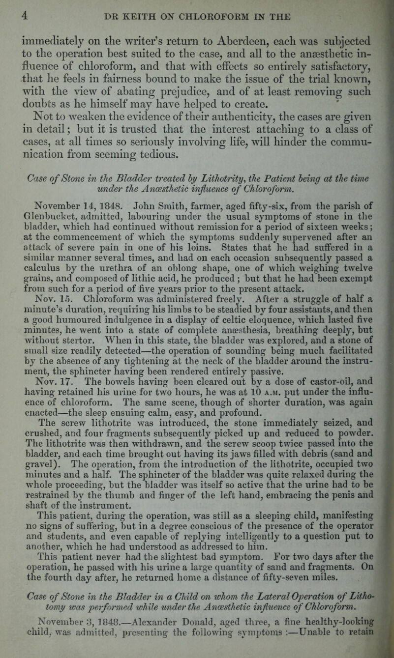 immediately on the writer’s return to Aberdeen, each was subjected to the operation best suited to the case, and all to the anaesthetic in- fluence of chloroform, and that with effects so entirely satisfactory, -that he feels in fairness bound to make the issue of the trial known, with the view of abating prejudice, and of at least removing such doubts as he himself may have helped to create. Not to weaken the evidence of their authenticity, the cases are given in detail; but it is trusted that the interest attaching to a class of cases, at all times so seriously involving life, will hinder the commu- nication from seeming tedious. Case of Stone in the Bladder treated by Lithotrity, the Patient being at the time under the Anaesthetic influence of Chloroform. November 14, 1848. John Smith, farmer, aged fifty-six, from the parish of Glenbucket, admitted, labouring under the usual symptoms of stone in the bladder, which had continued without remission for a period of sixteen weeks; at the commencement of which the symptoms suddenly supervened after an attack of severe pain in one of his loins. States that he had suffered in a similar manner several times, and had on each occasion subsequently passed a calculus by the urethra of an oblong shape, one of which weighing twelve grains, and composed of lithic acid, he produced ; but that he had been exempt from such for a period of five years prior to the present attack. Nov. 15. Chloroform was administered freely. After a struggle of half a minute’s duration, requiring his limbs to be steadied by four assistants, and then a good humoured indulgence in a display of Celtic eloquence, which lasted five minutes, he went into a state of complete anaesthesia, breathing deeply, but without stertor. When in this state, the bladder was explored, and a stone of small size readily detected—the operation of sounding being much facilitated by the absence of any tightening at the neck of the bladder around the instru- ment, the sphincter having been rendered entirely passive. Nov. 17. The bowels having been cleared out by a dose of castor-oil, and having retained his urine for two hours, he was at 10 a.m. put under the influ- ence of chloroform. The same scene, though of shorter duration, was again enacted—the sleep ensuing calm, easy, and profound. The screw lithotrite was introduced, the stone immediately seized, and crushed, and four fragments subsequently picked up and reduced to powder. The lithotrite was then withdrawn, and the screw scoop twice passed into the bladder, and each time brought out having its jaws filled with debris (sand and gravel). The operation, from the introduction of the lithotrite, occupied two minutes and a half. The sphincter of the bladder was quite relaxed during the whole proceeding, but the bladder was itself so active that the urine had to be restrained by the thumb and finger of the left hand, embracing the penis and shaft of the instrument. This patient, during the operation, was still as a sleeping child, manifesting no signs of suffering, but in a degree conscious of the presence of the operator and students, and even capable of replying intelligently to a question put to another, which he had understood as addressed to him. This patient never had the slightest bad symptom. For two days after the operation, he passed with his urine a large quantity of sand and fragments. On the fourth day after, he returned home a distance of fifty-seven miles. Case of Stone in the Bladder in a Child on whom the Lateral Operation of Litho- tomy was performed while under the Anaesthetic influence of Chloroform. November 3, 1848.—Alexander Donald, aged three, a fine healthy-looking child, was admitted, presenting the following symptoms :—Unable to retain